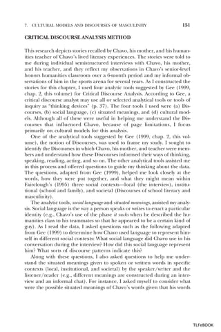 7.

CULTURAL MODELS AND DISCOURSES OF MASCULINITY

151

CRITICAL DISCOURSE ANALYSIS METHOD
This research depicts stories recalled by Chavo, his mother, and his humanities teacher of Chavo’s lived literacy experiences. The stories were told to
me during individual semistructured interviews with Chavo, his mother,
and his teacher, and they reflect my observations in Chavo’s senior-level
honors humanities classroom over a 6-month period and my informal observations of him in the sports arena for several years. As I constructed the
stories for this chapter, I used four analytic tools suggested by Gee (1999,
chap. 2, this volume) for Critical Discourse Analysis. According to Gee, a
critical discourse analyst may use all or selected analytical tools or tools of
inquiry as “thinking devices” (p. 37). The four tools I used were (a) Discourses, (b) social language, (c) situated meanings, and (d) cultural models. Although all of these were useful in helping me understand the Discourses that influenced Chavo, because of page limitations, I focus
primarily on cultural models for this analysis.
One of the analytical tools suggested by Gee (1999, chap. 2, this volume), the notion of Discourses, was used to frame my study. I sought to
identify the Discourses in which Chavo, his mother, and teacher were members and understand how these Discourses informed their ways of thinking,
speaking, reading, acting, and so on. The other analytical tools assisted me
in this process and offered questions to guide my thinking about the data.
The questions, adapted from Gee (1999), helped me look closely at the
words, how they were put together, and what they might mean within
Fairclough’s (1995) three social contexts—local (the interview), institutional (school and family), and societal (Discourses of school literacy and
masculinity).
The analytic tools, social language and situated meanings, assisted my analysis. Social language is the way a person speaks or writes to enact a particular
identity (e.g., Chavo’s use of the phase it sucks when he described the humanities class to his teammates so that he appeared to be a certain kind of
guy). As I read the data, I asked questions such as the following adapted
from Gee (1999) to determine how Chavo used language to represent himself in different social contexts: What social language did Chavo use in his
conversation during the interview? How did this social language represent
him? What sorts of discourse patterns indicate this?
Along with these questions, I also asked questions to help me understand the situated meanings given to spoken or written words in specific
contexts (local, institutional, and societal) by the speaker/writer and the
listener/reader (e.g., different meanings are constructed during an interview and an informal chat). For instance, I asked myself to consider what
were the possible situated meanings of Chavo’s words given that his words

TLFeBOOK

 