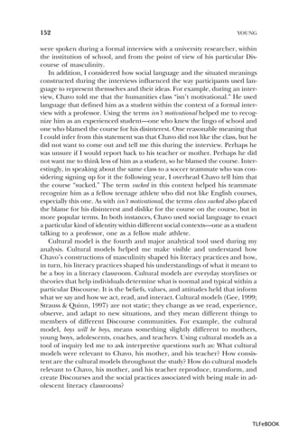 152

YOUNG

were spoken during a formal interview with a university researcher, within
the institution of school, and from the point of view of his particular Discourse of masculinity.
In addition, I considered how social language and the situated meanings
constructed during the interviews influenced the way participants used language to represent themselves and their ideas. For example, during an interview, Chavo told me that the humanities class “isn’t motivational.” He used
language that defined him as a student within the context of a formal interview with a professor. Using the terms isn’t motivational helped me to recognize him as an experienced student—one who knew the lingo of school and
one who blamed the course for his disinterest. One reasonable meaning that
I could infer from this statement was that Chavo did not like the class, but he
did not want to come out and tell me this during the interview. Perhaps he
was unsure if I would report back to his teacher or mother. Perhaps he did
not want me to think less of him as a student, so he blamed the course. Interestingly, in speaking about the same class to a soccer teammate who was considering signing up for it the following year, I overhead Chavo tell him that
the course “sucked.” The term sucked in this context helped his teammate
recognize him as a fellow teenage athlete who did not like English courses,
especially this one. As with isn’t motivational, the terms class sucked also placed
the blame for his disinterest and dislike for the course on the course, but in
more popular terms. In both instances, Chavo used social language to enact
a particular kind of identity within different social contexts—one as a student
talking to a professor, one as a fellow male athlete.
Cultural model is the fourth and major analytical tool used during my
analysis. Cultural models helped me make visible and understand how
Chavo’s constructions of masculinity shaped his literacy practices and how,
in turn, his literacy practices shaped his understandings of what it meant to
be a boy in a literacy classroom. Cultural models are everyday storylines or
theories that help individuals determine what is normal and typical within a
particular Discourse. It is the beliefs, values, and attitudes held that inform
what we say and how we act, read, and interact. Cultural models (Gee, 1999;
Strauss & Quinn, 1997) are not static; they change as we read, experience,
observe, and adapt to new situations, and they mean different things to
members of different Discourse communities. For example, the cultural
model, boys will be boys, means something slightly different to mothers,
young boys, adolescents, coaches, and teachers. Using cultural models as a
tool of inquiry led me to ask interpretive questions such as: What cultural
models were relevant to Chavo, his mother, and his teacher? How consistent are the cultural models throughout the study? How do cultural models
relevant to Chavo, his mother, and his teacher reproduce, transform, and
create Discourses and the social practices associated with being male in adolescent literacy classrooms?

TLFeBOOK

 
