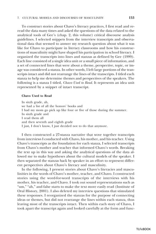 7.

CULTURAL MODELS AND DISCOURSES OF MASCULINITY

153

To construct stories about Chavo’s literacy practices, I first read and reread the data many times and asked the questions of the data related to the
analytical tools of Gee’s (chap. 2, this volume) critical discourse analysis
guidelines. I selected snippets from the interview transcripts and observational data that seemed to answer my research question about what it was
like for Chavo to participate in literacy classrooms and how his constructions of masculinity might have shaped his participation in school literacy. I
organized the transcripts into lines and stanzas as defined by Gee (1999).
Each line consisted of a single idea unit or a small piece of information, and
a set of connected lines that were about a theme, perspective, topic, or image was considered a stanza. In other words, I left large portions of the transcripts intact and did not rearrange the lines of the transcripts. I titled each
stanza to help me determine themes and perspectives of the speakers. The
following is a stanza I titled, Chavo Used to Read. It represents an idea unit
represented by a snippet of intact transcript.
Chavo Used to Read
In sixth grade, ah,
we had a list of all the honors’ books and
I had my mom go pick up like four or five of those during the summer.
In sixth grade and
I read them all
and then seventh and eighth grade
I just, I don’t know, I just decided not to do that anymore.

I then constructed a 27-stanza narrative that wove together transcripts
from interviews I conducted with Chavo, his mother, and his teacher. Using
Chavo’s transcripts as the foundation for each stanza, I selected transcripts
from Chavo’s mother and teacher that informed Chavo’s words. Breaking
the text up in this way and asking the analytical questions of the data allowed me to make hypotheses about the cultural models of the speaker. I
then separated the stanzas back by speaker in an effort to represent different perspectives about Chavo’s literacy and masculinity.
In the following, I present stories about Chavo’s literacies and masculinities in the words of Chavo’s mother, teacher, and Chavo. I constructed
stories using the word-for-word transcripts of the interviews with his
mother, his teacher, and Chavo. I took out sound representations such as
“um,” “ah,” and false starts to make the text more easily read (Institute of
Oral History, 2001). I also deleted my interview questions that stimulated
these responses. I reorganized the stanzas for the purpose of connecting
ideas or themes, but did not rearrange the lines within each stanza, thus
leaving most of the transcripts intact. Then within each story of Chavo, I
took apart the transcript again and looked carefully at the form and func-

TLFeBOOK

 