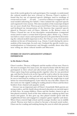 154

YOUNG

tion of the words spoken by each participant. For example, to understand
the cultural models that were relevant to Theresa, Chavo’s mother, I
found that her use of reported speech (dialogue used in retellings of
events such as I said . . . , he said . . .) served as evidence to support the cultural models informing her beliefs. I then isolated the reported speech
and organized it into stanzas. This microanalysis of the transcripts helped
me see more clearly how Theresa perceived Chavo’s literacy experiences
and facilitated my interpretation of the function that reported speech
played in Theresa’s story of Chavo. Likewise, in Ms. Brown’s story of
Chavo, I found her use of two descriptive nominalizations (compound
nouns used to name a certain kind of person, place, think—e.g., a literature kid or a man’s man) and reported speech to be powerful in determining the cultural models important to her. For Chavo’s story, I focused my
analysis on his use of I-statements (e.g., I know, I read) during the microanalysis of his transcripts. In each case, I isolated the specific words (e.g.,
nominalizations or I-statements) and thought carefully about what they
were telling me about cultural models and Discourse.

STORIES OF CHAVO’S ADOLESCENT LITERACY
EXPERIENCES
In His Mother’s Words
Chavo’s mother, Theresa, is Hispanic and the mother of four sons. Chavo is
the next to youngest. For many years, she stayed at home with the boys and
participated in their school and after-school activities. She recalled that
Chavo spent long hours putting puzzles together when he was preschool
age, and that he loved to sit on her lap and be read to when he was young.
He would snuggle up to her and ask her to read his favorite books. In fact
he was so interested in reading at an early age that she taught him to read
before he entered kindergarten. Later when he was a bit older, Chavo’s father took over the nightly reading by reading aloud to Chavo and his three
brothers from classical and popular novels.
Literacy was an important part of Chavo’s household. Both parents are
strong readers, and the family always deemed education an essential aspect
of their lives. As young children, Chavo and the brother closest in age to
him played creatively, much of the time without toys, making up their own
stories and games. As they grew up, they played outside sports with the
neighborhood boys and engaged in computer games together and alone.
When Chavo entered high school and his younger brother was in middle
school, Theresa went back to school to become a licensed social worker.
Chavo saw her reading and studying during the years in which she pursued

TLFeBOOK

 