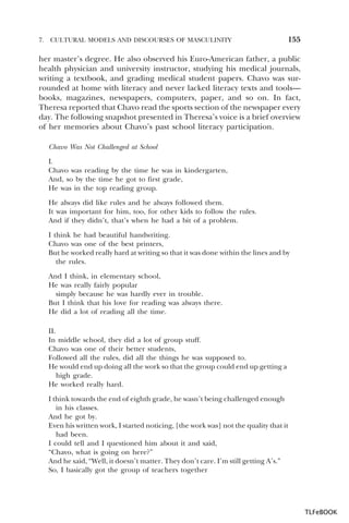 7.

CULTURAL MODELS AND DISCOURSES OF MASCULINITY

155

her master’s degree. He also observed his Euro-American father, a public
health physician and university instructor, studying his medical journals,
writing a textbook, and grading medical student papers. Chavo was surrounded at home with literacy and never lacked literacy texts and tools—
books, magazines, newspapers, computers, paper, and so on. In fact,
Theresa reported that Chavo read the sports section of the newspaper every
day. The following snapshot presented in Theresa’s voice is a brief overview
of her memories about Chavo’s past school literacy participation.
Chavo Was Not Challenged at School
I.
Chavo was reading by the time he was in kindergarten,
And, so by the time he got to first grade,
He was in the top reading group.
He always did like rules and he always followed them.
It was important for him, too, for other kids to follow the rules.
And if they didn’t, that’s when he had a bit of a problem.
I think he had beautiful handwriting.
Chavo was one of the best printers,
But he worked really hard at writing so that it was done within the lines and by
the rules.
And I think, in elementary school,
He was really fairly popular
simply because he was hardly ever in trouble.
But I think that his love for reading was always there.
He did a lot of reading all the time.
II.
In middle school, they did a lot of group stuff.
Chavo was one of their better students,
Followed all the rules, did all the things he was supposed to.
He would end up doing all the work so that the group could end up getting a
high grade.
He worked really hard.
I think towards the end of eighth grade, he wasn’t being challenged enough
in his classes.
And he got by.
Even his written work, I started noticing, [the work was] not the quality that it
had been.
I could tell and I questioned him about it and said,
“Chavo, what is going on here?”
And he said, “Well, it doesn’t matter. They don’t care. I’m still getting A’s.”
So, I basically got the group of teachers together

TLFeBOOK

 