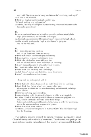 156

YOUNG

and I said, “You know, you’re losing him because he’s not being challenged.”
And, one of his teachers,
I think his English teacher actually said to me,
“He’s still making very high grades.”
And I said, “He may be doing that but I am telling you the quality of his work
has really gone down.”
III.
I tried to convince Chavo that he ought to go to St. Anthony’s (a Catholic
boys’ prep school) so he would be challenged.
And instead, we compromised by taking honor’s classes at the high school.
And he actually got into the [high school honor’s] program
and he did very well.
IV.
But I think that as time went on
and he got interested in cross-country,
I think that he lost the interest [in academics].
It [running] was very, very satisfying to him.
I think a lot of that has to do with the fact
that he was very much more interested [in running],
It is very demanding and it physically wears you out.
But I think the other half of that is that,
I don’t think that he really had a challenge.
And all honor’s meant was that it was more homework.
It wasn’t necessarily more interesting.
Being male has nothing to do with it
I think that with Chavo, because of his really deep love for learning,
I don’t think that [being a boy] ever mattered to him,
what anyone would say, or kid him about doing his homework, or being a
good student.
He thrives on being a good student.
I mean, that is a really big thing for him to be able to accomplish.
But, when I think of him being male, I think that he very early figured out
that, first of all that he loved to learn these things,
but second of all, because of his rules, he knew that in order for him to play
sports, he was gonna have to make the grades.
I think that made sense to him . . .
And I think the overall riding factor in that was that he does have a real huge
love for learning.

Two cultural models seemed to inform Theresa’s perspective about
Chavo’s literacy and academic achievement. The first one, and perhaps the
most striking, was the cultural model that teachers are responsible for mak-

TLFeBOOK

 