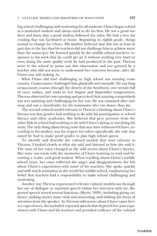 7.

CULTURAL MODELS AND DISCOURSES OF MASCULINITY

157

ing school challenging and motivating for all students. Chavo began school
as a motivated student and always tried to do his best. He was a good student and knew that a good student followed the rules. He had a love for
reading that was facilitated at home. Beginning in eighth grade, things
started to change for Chavo. His mother believed that this was at least in
part due to the fact that his teachers did not challenge him to achieve more
than the status quo. He learned quickly by the middle school teachers’ responses to his work that he could get an A without working very hard or
even doing the same quality work he had produced in the past. Theresa
went to the school to point out this observation and was greeted by a
teacher who did not seem to understand her concerns because, after all,
Chavo was still making As.
What Chavo did find challenging in high school was running crosscountry. Cross-country challenged him physically and mentally. He ran long
cross-country courses through the deserts of the Southwest, over terrain full
of cacti, snakes, and rocks in hot August and September temperatures.
Theresa observed her son running and perceived that running competitively
was very satisfying and challenging for her son. He was animated after running and was a cheerleader for his teammates who ran slower than he.
The second cultural model relevant to Theresa’s thinking about Chavo’s
literacy was that gender had nothing to do with his participation in school
literacy and other academics. She believed that peer pressure from the
other kids in school had nothing to do with Chavo’s doing or not doing his
work. The only thing about being male that may have influenced Chavo, according to his mother, was his respect for rules—specifically, the rule that
stated he had to make good grades to play high school sports.
To identify and describe the cultural models that were relevant to
Theresa, I looked closely at what she said and listened to how she said it.
The tone of her voice changed as she told stories about Chavo’s literacy.
Her voice was warm with the memories of Chavo learning to read and becoming a reader and good student. When retelling about Chavo’s middle
school years, her voice reflected the anger and disappointment she felt
about Chavo’s experiences with some of his teachers. She spoke quickly
and with much animation as she retold his middle school, emphasizing her
belief that teachers had a responsibility to make school challenging and
motivating.
Another way Theresa represented relevant cultural models was through
her use of dialogue or reported speech within her interview with me. Reported speech served several functions (Myers, 1999), including giving evidence, making stories more vivid and interesting, and shifting the focus of
attention from the speaker. As Theresa told stories about Chavo’s past literacy experiences, she included reported speech that depicted her past experiences with Chavo and his teachers and provided evidence of the cultural

TLFeBOOK

 