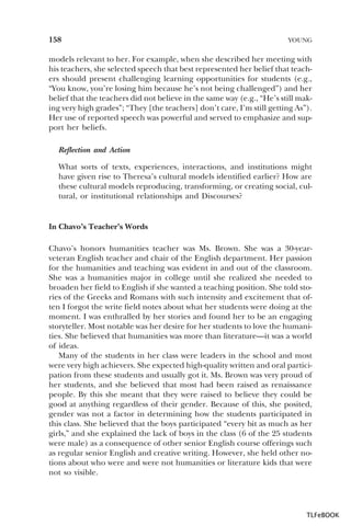 158

YOUNG

models relevant to her. For example, when she described her meeting with
his teachers, she selected speech that best represented her belief that teachers should present challenging learning opportunities for students (e.g.,
“You know, you’re losing him because he’s not being challenged”) and her
belief that the teachers did not believe in the same way (e.g., “He’s still making very high grades”; “They [the teachers] don’t care, I’m still getting As”).
Her use of reported speech was powerful and served to emphasize and support her beliefs.
Reflection and Action
What sorts of texts, experiences, interactions, and institutions might
have given rise to Theresa’s cultural models identified earlier? How are
these cultural models reproducing, transforming, or creating social, cultural, or institutional relationships and Discourses?

In Chavo’s Teacher’s Words
Chavo’s honors humanities teacher was Ms. Brown. She was a 30-yearveteran English teacher and chair of the English department. Her passion
for the humanities and teaching was evident in and out of the classroom.
She was a humanities major in college until she realized she needed to
broaden her field to English if she wanted a teaching position. She told stories of the Greeks and Romans with such intensity and excitement that often I forgot the write field notes about what her students were doing at the
moment. I was enthralled by her stories and found her to be an engaging
storyteller. Most notable was her desire for her students to love the humanities. She believed that humanities was more than literature—it was a world
of ideas.
Many of the students in her class were leaders in the school and most
were very high achievers. She expected high-quality written and oral participation from these students and usually got it. Ms. Brown was very proud of
her students, and she believed that most had been raised as renaissance
people. By this she meant that they were raised to believe they could be
good at anything regardless of their gender. Because of this, she posited,
gender was not a factor in determining how the students participated in
this class. She believed that the boys participated “every bit as much as her
girls,” and she explained the lack of boys in the class (6 of the 25 students
were male) as a consequence of other senior English course offerings such
as regular senior English and creative writing. However, she held other notions about who were and were not humanities or literature kids that were
not so visible.

TLFeBOOK

 