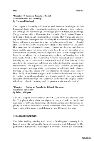 xviii

PREFACE

“Chapter 10: Semiotic Aspects of Social
Transformation and Learning”
by Norman Fairclough
This chapter is framed by collaborative work between Fairclough and Bob
Jessop and Andrew Sayer on theorizing discourse within a critical realist social ontology and epistemology (Fairclough, Jessop, & Sayer, forthcoming).
The general question is: How do we interpret the effectiveness of discourse
in the reproduction and transformation of social life? This entails addressing a number of other questions including: How do we see the relationship
between discourse and nondiscursive (including material) aspects of social
life? How do we see the constructive effects of the former on the latter?
How do we see the relationship among concrete social events, social structures, and the agency of social actors, and how do we see particular texts,
conversations, interviews, and so on as parts of social events? The particular
focus in this chapter is on incorporating a theory of learning into this
framework. What is the relationship between individual and collective
learning and social reproduction and transformation? How does social science figure in processes of individual and collective learning in contemporary societies? How in particular can critical social scientists (including discourse analysts) envisage their contribution to individual and collective
learning in ways that accord with the objectives of critical social science?
How, finally, does discourse figure in individual and collective learning in
its relation to social reproduction and transformation? How might critical
discourse analysts envisage their particular contribution to projects of individual and collective learning and progressive social transformation?
“Chapter 11: Setting an Agenda for Critical Discourse
Analysis in Education”
by Rebecca Rogers
This final chapter looks closely at where CDA theories and methods overlap. The places where there are disjunctures can provide an intellectual
road map for CDA in a broad range of educational contexts. I comment explicitly on each of the chapters within the themes of the book: form, function relationships, context and discourse, and CDA and learning.

ACKNOWLEDGMENTS
The 3-day working meeting took place at Washington University in St.
Louis. I would like to thank the financial support provided through the Department of Education at Washington University. I would like to extend a

TLFeBOOK

 