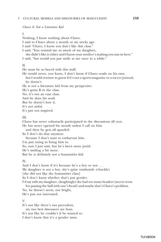 7.

CULTURAL MODELS AND DISCOURSES OF MASCULINITY

159

Chavo Is Not a Literature Kid
I.
Nothing, I know nothing about Chavo.
I said to Chavo about a month or six weeks ago
I said “Chavo, I know you don’t like this class.”
I said, “You remind me so much of my daughter,
she didn’t like it either and I know your mother’s making you stay in here.”
I said, “but would you just smile at me once in a while.”
II.
He must be so bored with this stuff.
He would never, you know, I don’t know if Chavo reads on his own,
but I would venture to guess if it’s not a sports magazine or a soccer journal,
he doesn’t.
He is not a literature kid from my perspective.
He’s gotta B in the class.
No, it’s not an easy class.
And he does his work
But he doesn’t love it.
It’s not awful.
It’s just not inspired.
III.
Chavo has never voluntarily participated in the discussions all year.
He has never opened his mouth unless I call on him
and then he gets all spazzled.
So I don’t do that anymore
because I don’t want to embarrass him.
I’m just trying to bring him in.
So, now I just wait, but he’s been more jovial.
He’s smiling a bit more.
But he is definitely not a humanities kid.
IV.
And I don’t know if it’s because he’s a boy or not . . .
My daughter is not a boy, she’s quite tomboyish (chuckle)
[she did not like the humanities class]
So I don’t know whether that’s just gender.
I’d say with my daughter, (laughingly) she had too many headers [soccer term
for passing the ball with one’s head] and maybe that’s Chavo’s problem.
No, he doesn’t seem, not bright,
He’s just not interested.
V.
It’s not like there’s not precedent,
my two best discussers are boys.
It’s not like he couldn’t if he wanted to.
I don’t know that it’s a gender issue.

TLFeBOOK

 