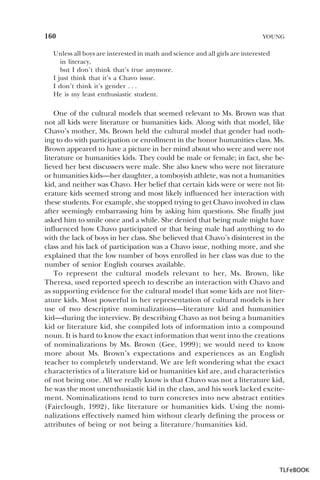 160

YOUNG

Unless all boys are interested in math and science and all girls are interested
in literacy,
but I don’t think that’s true anymore.
I just think that it’s a Chavo issue.
I don’t think it’s gender . . .
He is my least enthusiastic student.

One of the cultural models that seemed relevant to Ms. Brown was that
not all kids were literature or humanities kids. Along with that model, like
Chavo’s mother, Ms. Brown held the cultural model that gender had nothing to do with participation or enrollment in the honor humanities class. Ms.
Brown appeared to have a picture in her mind about who were and were not
literature or humanities kids. They could be male or female; in fact, she believed her best discussers were male. She also knew who were not literature
or humanities kids—her daughter, a tomboyish athlete, was not a humanities
kid, and neither was Chavo. Her belief that certain kids were or were not literature kids seemed strong and most likely influenced her interaction with
these students. For example, she stopped trying to get Chavo involved in class
after seemingly embarrassing him by asking him questions. She finally just
asked him to smile once and a while. She denied that being male might have
influenced how Chavo participated or that being male had anything to do
with the lack of boys in her class. She believed that Chavo’s disinterest in the
class and his lack of participation was a Chavo issue, nothing more, and she
explained that the low number of boys enrolled in her class was due to the
number of senior English courses available.
To represent the cultural models relevant to her, Ms. Brown, like
Theresa, used reported speech to describe an interaction with Chavo and
as supporting evidence for the cultural model that some kids are not literature kids. Most powerful in her representation of cultural models is her
use of two descriptive nominalizations—literature kid and humanities
kid—during the interview. By describing Chavo as not being a humanities
kid or literature kid, she compiled lots of information into a compound
noun. It is hard to know the exact information that went into the creations
of nominalizations by Ms. Brown (Gee, 1999); we would need to know
more about Ms. Brown’s expectations and experiences as an English
teacher to completely understand. We are left wondering what the exact
characteristics of a literature kid or humanities kid are, and characteristics
of not being one. All we really know is that Chavo was not a literature kid,
he was the most unenthusiastic kid in the class, and his work lacked excitement. Nominalizations tend to turn concretes into new abstract entities
(Fairclough, 1992), like literature or humanities kids. Using the nominalizations effectively named him without clearly defining the process or
attributes of being or not being a literature/humanities kid.

TLFeBOOK

 