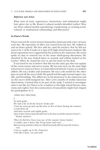 7.

CULTURAL MODELS AND DISCOURSES OF MASCULINITY

161

Reflection and Action
What sorts of texts, experiences, interactions, and institutions might
have given rise to Ms. Brown’s cultural models identified earlier? How
are these cultural models reproducing, transforming, or creating social,
cultural, or institutional relationships and Discourses?
In Chavo’s Words
Chavo entered the senior honors humanities classroom with a face of stone
each day. All expression of affect was erased from his face. He walked in
and sat down quietly. His face told me (and his teacher) that he did not
want to be 1 of the 6 males in a class of 25 high school honors students. His
facial expressions were supported by his actions in the classroom. He rarely
spoke in class or entered one of the many whole-group discussions. He
slouched in his seat, looked down or around, and seldom looked at the
teacher. Often he closed his eyes or put his head on his desk.
It was hard for me to believe that this was the same guy who was captain
of the cross-country and soccer teams. My two sons were on the same high
school soccer team as Chavo, so I had observed him for 3 years as a student
athlete. He was a leader and motivator. He was a role model for the other
guys on and off the soccer field. He quietly led through mutual respect, loyalty, and friendship. The difference in his demeanor in the classroom and
on the soccer field intrigued me. After a few months of weekly classroom
observations, I invited him to be part of the study. I wanted to investigate
what it was like for Chavo to be a student in this high school literacy classroom and explore how his constructions of masculinity might have shaped
his participation in it.
Athletes Don’t Read Books
I.
In sixth grade,
We had a list of all the honors’ books and
I had my mom go pick up like four or five of those during the summer.
I read them all.
And then seventh and eighth grade,
I just, I don’t know, I just decided not to do that [read the summer honor’s
books] anymore.
Where the Red Fern Grows [was one of the summer honor books]
I couldn’t put it down, like I’d go home and read . . .
But non-stop and then when it ended I seriously did not want the book to
end.
I was so caught up in the characters
I felt like I knew ‘em and stuff

TLFeBOOK

 