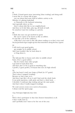 162

YOUNG

II.
I think, I found sports more interesting [than reading] and doing stuff.
I mean like in a house full of guys
you can always find some kind of athletic activity to do.
Whether it’s playing basketball
or Nintendo or the backyard swimming.
And especially where we live,
there’s always kids like in our neighborhood.
And then we’d ride bikes, play tag, all kinds of stuff.
So somehow I just lost reading as a priority.
III.
I think also once you get involved in sports
like you’re s’pose to be known as like an athlete.
It’s just like a lot of the [athletes]
really don’t even want to like talk about reading or so don’t even read.
So you just kind of get caught up into that somewhere along the line, I guess.
IV.
I still tried to get good grades,
got straight As in middle school.
And I just wouldn’t like be loud about it
or brag about it.
V.
The kids just like to harass each other in middle school
Yeah, if he’s a good athlete
like he’s better than other people
I get kind of mad about that.
And then also I, if he is good at something else,
I probl’y, I guess probl’y, I’d harass him now [in high school]
VI.
[The last book I read] was Grapes of Wrath [in 11th grade]
That’s when I stopped [reading]
Because we had a quiz on it
And then I got like a D on it and I had read the whole book.
It was picky questions, really picky and that’s a thick book . . .
I decided, I could just skip reading and get the same grade.
And that’s when I totally stopped [reading].
We read current events every week in Economics.
I always read the sports page.
Guys Participate Differently than Girls
I.
Well, I don’t participate in that class [honors humanities] at all.
I don’t really want to,
and I probably won’t want to for the rest of the year.

TLFeBOOK

 