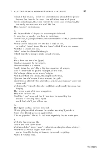 7.

CULTURAL MODELS AND DISCOURSES OF MASCULINITY

163

I mean I don’t know, I don’t feel uncomfortable around those people
because I’ve been in the same class with them since sixth grade.
But it’s just different, like, when I’m with the sports team or whatever, like
that really motivates me and stuff like that.
This class isn’t motivational.
II.
Ms. Brown thinks it’s important that everyone is heard.
So sometime or another you have to participate.
I don’t know, it [being called on] makes me feel kind of like, it puts me on the
spot, really.
And it kind of makes me feel like I’m a little bit less,
or kind of, I don’t know, like she doesn’t think I know the answer.
And that is usually the case.
I don’t think she should be doing it.
I think that she’s trying to make us feel involved.
III.
Since there are less of us [guys],
I feel overpowered by the women.
And our teacher is a woman.
I really think that she’s like a big time supporter of women.
How it’s their turn to get the spotlight, all this stuff.
She’s always talking about women’s rights.
And, I just think she’s more, this might not be true,
I just see that she’s more lenient towards the girls.
Like if they’re all involved in after-school activities, not necessary sports but
other stuff,
Well since they’re involved in other stuff that’s academically like more challenging,
They seem to get a lot more exceptions.
They turn in work late.
I feel like I can’t even ask her if I can turn in something late
because it’s dealing with a sport
and I think she’ll just tell me no.
IV.
They [guys in class] say how they feel.
All the girls just think whatever the teacher says they’ll just do it.
Some of us [boys] speak out against that.
A lot of guys don’t like to do the work, especially they’re senior year.
V.
Well, the first semester like
I sat in the back of the room.
Which was, I don’t know, I wasn’t really with any of my friends or whatever.
And there’s a bunch of girls back there
and so I was like having to listen to them and everything.
And so I switched seats.

TLFeBOOK

 