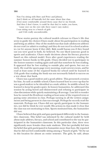 164

YOUNG

Now I’m sitting with Dave and Peter and Johnny.
And I think we all basically feel the same about that class.
[I’m] more comfortable around them cause they’re my friends.
And then I don’t know, it could be that they’re males, you know,
’cause over on the over side there wasn’t (any males).
I was sitting next to a bunch of girls
and I felt really uncomfortable.

These stories portray the cultural models relevant to Chavo’s life that
seem to guide the choices Chavo made about his participation in reading
and being an athlete. One of the models was that male adolescent athletes
do not read (or admit to reading) and they do not excel in school academics (or let anyone know if they did). Kids would harass you if they found
out you were good in both, he believed. No one liked someone good in
sports and academics. Chavo made decisions about his literacy practices
based on this cultural model. Even after good experiences reading the
summer honors books in 6th grade, Chavo decided not to participate in
the honors summer reading again and said that somehow he lost reading.
It appeared that he lost reading to outside play and sports, but not entirely. He read the sports page every morning, read current events, and he
read at least some of the required books for school until he learned in
11th grade that reading the book was not necessarily linked to success on
a test about that book.
Chavo was a good student and a good athlete. This presented a tension
for him. As early as middle school, Chavo learned how to cover up that he
was a good student to be identified as a male athlete. In middle school, he
learned to keep his grades quiet. In honors humanities, he addressed this
tension by acting bored and disinterested and refusing to participate in
class discussions while quietly maintaining a B average. I am left to wonder
how he earned the B without reading at least some of the required texts or
paying some attention in class. Perhaps turning in all the written assignments and being present in class was enough. Perhaps he secretly read the
materials. Perhaps not. Chavo did not openly participate in the humanities, nor did he think he ever would. His actions in class made it clear that
the class was not motivating to him. Sports motivated him, the humanities
did not.
Chavo believed that girls and guys participated differently in the humanities classroom. This belief was informed by the cultural model he held
about male athletes, literacy, and school and contributed to the way he participated in the humanities classroom. In this particular class, there were
significantly more females than male students. This fact probably fed into
his belief that girls participated in humanities more than boys. He reported
that he did not feel comfortable sitting among a “bunch of girls.” Yet he sat
in this location for almost an entire semester. The girls, he said, always

TLFeBOOK

 
