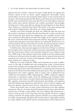 7.

CULTURAL MODELS AND DISCOURSES OF MASCULINITY

165

agreed with the teacher, whereas the guys would speak out against the
teacher’s point of view or about a given assignment. Eventually, Chavo
moved (there was never any restriction about where to sit) to sit by some of
the guys. These guys questioned Ms. Brown, and Chavo perceived that they
felt the same way about the class as he did. They were also athletes and wore
their varsity letter jackets whenever the weather permitted. Interestingly,
moving next to these guys did not change his participation in class discussions. However, I observed that Chavo did speak to the guys during class
and worked collaboratively with them on certain assignments.
Another way Chavo thought the girls were different than the guys was
the teacher’s response to them. He perceived that the teacher was more lenient toward the girls about late assignments, for example, because they
were involved in after-school activities that might not be related to sports.
He never tested this belief and continued to believe that girls got more exceptions than the guys in the class without ever asking Ms. Brown for an extension himself. He perceived that the teacher honored academic and service after-school activities more than those that dealt with athletics.
In both stories, what was most apparent in the form of Chavo’s words was
the strength of his convictions and the personal responsibility he took for
his views and actions. Chavo’s use of strong I-statements (e.g., I think, I read;
Gee, 1999, chap. 2, this volume) made more visible to me the cultural models that were relevant to him. In other words, how he answered my interview
questions, the structure or form of his language, helped uncover what cultural models were relevant to him.
Whereas Gee and Crawford (1998) used I-statements to look at differences in the talk of middle-class and working-class youth, I found I-statements to be useful in uncovering cultural models. In the 119 lines of the selected transcript, Chavo used 53 I-statements. I categorized the I-statements
based on the kind of verb that followed the pronoun, I. The vast majority of
I-statements were either cognitive (16) or action (24) as defined by Gee
(1999; Gee & Crawford, 1998). Following Gee (1999), I defined cognitive
statements as statements made about his thinking and knowing. I-statements such as I don’t know, I decided, I think, and I guess fell into this category.
His cognitive statements provided information, knowledge, and opinions
about his beliefs and experiences with literacy. They served to explain and
state his opinions about his past literacy experiences and interactions.
Chavo used nearly twice as many action statements as he did cognitive
statements. His use of action-oriented I-statements tell more about his historical story of being a male athlete who lost reading. His I-statements—
such as I had my mom, I read, I’d go home and read, I found, I’d harass, I stopped
reading, I switched, I’m sitting—paint a picture of Chavo as a young enthusiastic reader who gradually changed as he learned others’ expectations of him
as a male athletic and student and the social practices of the Discourse of

TLFeBOOK

 