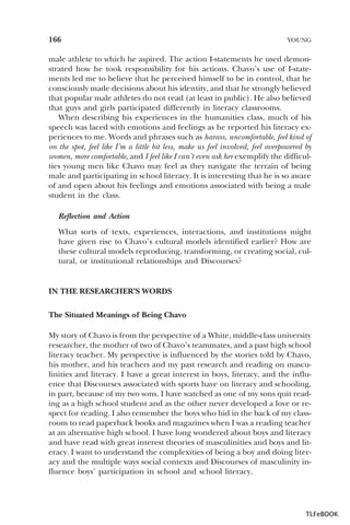 166

YOUNG

male athlete to which he aspired. The action I-statements he used demonstrated how he took responsibility for his actions. Chavo’s use of I-statements led me to believe that he perceived himself to be in control, that he
consciously made decisions about his identity, and that he strongly believed
that popular male athletes do not read (at least in public). He also believed
that guys and girls participated differently in literacy classrooms.
When describing his experiences in the humanities class, much of his
speech was laced with emotions and feelings as he reported his literacy experiences to me. Words and phrases such as harass, uncomfortable, feel kind of
on the spot, feel like I’m a little bit less, make us feel involved, feel overpowered by
women, more comfortable, and I feel like I can’t even ask her exemplify the difficulties young men like Chavo may feel as they navigate the terrain of being
male and participating in school literacy. It is interesting that he is so aware
of and open about his feelings and emotions associated with being a male
student in the class.
Reflection and Action
What sorts of texts, experiences, interactions, and institutions might
have given rise to Chavo’s cultural models identified earlier? How are
these cultural models reproducing, transforming, or creating social, cultural, or institutional relationships and Discourses?

IN THE RESEARCHER’S WORDS
The Situated Meanings of Being Chavo
My story of Chavo is from the perspective of a White, middle-class university
researcher, the mother of two of Chavo’s teammates, and a past high school
literacy teacher. My perspective is influenced by the stories told by Chavo,
his mother, and his teachers and my past research and reading on masculinities and literacy. I have a great interest in boys, literacy, and the influence that Discourses associated with sports have on literacy and schooling,
in part, because of my two sons. I have watched as one of my sons quit reading as a high school student and as the other never developed a love or respect for reading. I also remember the boys who hid in the back of my classroom to read paperback books and magazines when I was a reading teacher
at an alternative high school. I have long wondered about boys and literacy
and have read with great interest theories of masculinities and boys and literacy. I want to understand the complexities of being a boy and doing literacy and the multiple ways social contexts and Discourses of masculinity influence boys’ participation in school and school literacy.

TLFeBOOK

 