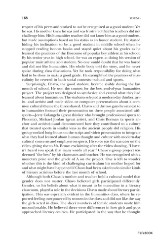 168

YOUNG

respect of his peers and worked to not be recognized as a good student. Yet
he was. His mother knew he was and was frustrated that his teachers did not
challenge him. His humanities teacher did not know him as a good student,
but made assumptions based on his status as an honor student. He started
hiding his inclination to be a good student in middle school when he
stopped reading honors books and stayed quiet about his grades as he
learned the practices of the Discourse of popular boy athlete at his school.
By his senior year in high school, he was an expert at doing his version of
popular male athlete and student. No one would doubt that he was bored
and did not like humanities. His whole body told the story, and he never
spoke during class discussions. Yet he took responsibility for doing what
had to be done to make a good grade. He exemplified the practices of masculinity he revered in both social contexts—school and sports.
Surprisingly, Chavo, the good student, became visible during the last
month of school. He won the contest for the best end-of-year humanities
project. The project was designed to synthesize and extend what they had
learned about humanities. The students selected a modern-day thinker, artist, and activist and made video or computer presentations about a common cultural theme the three shared. Chavo and the two guys he sat next to
in humanities focused their presentation on three people associated with
sports—Jerry Colangelo (great thinker who brought professional sports to
Phoenix), Michael Jordan (great artist), and Chris Berman (a sports anchor and activist)—and demonstrated how they contributed to a culture
that treated sports in similar ways as the ancient people did religion. His
group worked long hours on the script and video presentation to integrate
what they had learned about human thought and culture with modern-day
cultural concerns and emphasis on sports. His voice was the narrator on the
video, giving rise to Ms. Brown exclaiming after the video showing, “I haven’t heard you speak that many words all year.” Chavo’s group project was
deemed “the best” by his classmates and teacher. He was recognized with a
monetary prize and the grade of A on the project. One is left to wonder
whether this is the kind of challenging curriculum his mother hoped for
and what might have happened if Chavo had been asked to do similar kinds
of literacy activities before the last month of school.
Although both Chavo’s mother and teacher hold a cultural model that
gender does not matter, Chavo believed girls participated differently.
Gender, or his beliefs about what it meant to be masculine in a literacy
classroom, played a role in the decisions Chavo made about literacy participation. This was especially evident in the humanities class, where he reported feeling overpowered by women in the class and did not like the way
the girls acted in class. The sheer numbers of female students made him
uncomfortable. He believed there were differences in how girls and guys
approached literacy courses. He participated in the way that he thought

TLFeBOOK

 