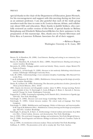 PREFACE

xix

special thanks to the chair of the Department of Education, James Wertsch,
for his encouragement and support with this meeting during my first year
as an assistant professor. I am also grateful that each of the study group
members took the time to come to St. Louis to discuss, debate, and collaborate about CDA and education. Many thanks to Judith Solsken, who carefully reviewed an earlier version of this book. A special thanks to Melissa
Kniepkamp and Elizabeth Malancharuvil-Berkes for their assistance in the
preparation of this manuscript. Also, thank you to Naomi Silverman and
Erica Kica at Lawrence Erlbaum Associates for all of their support.
—Rebecca Rogers
Washington University in St. Louis, MO

REFERENCES
Barton, D., & Hamilton, M. (1998). Local literacies. Reading and writing in one community. London: Routledge.
Barton, D., Hamilton, M., & Ivani…, R. (Eds.). (2000). Situated literacies: Reading and writing in
context. London: Routledge.
Bernstein, B. (1996). Pedagogy symbolic control and identity: Theory, research, critique. Bristol, PA:
Taylor & Francis.
Chouliaraki, L., & Fairclough, N. (1999). Discourse in late modernity: Rethinking critical discourse
analysis. Edinburgh: Edinburgh University Press.
Cole, M. (1996). Cultural psychology: A once and future discipline. Cambridge, MA: Harvard University Press.
Cope, B., & Kalantzis, M. (Eds.). (2000). Multiliteracies: Literacy learning and the design of social futures. London: Routledge.
Davies, B., & Harré, R. (1990). Positioning: The discursive production of selves. Journal for the
Theory of Social Behavior, 20(1), 43–63.
IDEA. Inquiry into discourse and ethnographic analysis. ( June 9, 2001). Group meeting. Participants include: J. Gee, N. Fairclough, C. Lewis, R Rogers, S. Rowe, L. Sarroub, L. Stevens,
and J.P. Young. St. Louis: Washington University.
Engestrom, Y. (1996). Learning by expanding. In H. Daniels (Ed.), Introduction to Vygotsky (pp.
123–142). New York: Routledge.
Fairclough, N. (1992). Discourse and social change. Cambridge: Polity Press.
Fairclough, N. (1995). Critical discourse analysis: The critical study of language. New York:
Longman.
Fairclough, N. (2000). Multiliteracies and language. Orders of discourse and intertextuality.
In B. Cope & M. Kalantzis (Eds.), Multiliteracies: Literacy learning and the design of social futures
(pp. 162–181). London: Routledge.
Fairclough, N., Jessop, R., & Sayer, A. (forthcoming). Critical realism and semiosis. In J. Roberts (Ed.), Critical realism, discourse, and deconstruction. New York: Routledge.
Gee, J. (1992). The social mind: Language, ideology, and social practice. New York: Bergin & Garvey.
Gee, J. (1996). Social linguistics and literacies: Ideology in discourses (2nd ed.). London: Taylor &
Francis.
Gee, J. (1999). An introduction to discourse analysis: Theory and method. New York: Routledge.
Goffman, E. (1959). The presentation of the self in everyday life. New York: Anchor.

TLFeBOOK

 