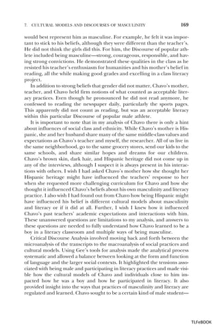 7.

CULTURAL MODELS AND DISCOURSES OF MASCULINITY

169

would best represent him as masculine. For example, he felt it was important to stick to his beliefs, although they were different than the teacher’s.
He did not think the girls did this. For him, the Discourse of popular athlete included being masculine—strong, courageous, responsible, and having strong convictions. He demonstrated these qualities in the class as he
resisted his teacher’s enthusiasm for humanities and his mother’s belief in
reading, all the while making good grades and excelling in a class literacy
project.
In addition to strong beliefs that gender did not matter, Chavo’s mother,
teacher, and Chavo held firm notions of what counted as acceptable literacy practices. Even though he pronounced he did not read anymore, he
confessed to reading the newspaper daily, particularly the sports pages.
This apparently did not count as reading, but was an acceptable literacy
within this particular Discourse of popular male athlete.
It is important to note that in my analysis of Chavo there is only a hint
about influences of social class and ethnicity. While Chavo’s mother is Hispanic, she and her husband share many of the same middle-class values and
expectations as Chavo’s teacher and myself, the researcher. All of us live in
the same neighborhood, go to the same grocery stores, send our kids to the
same schools, and share similar hopes and dreams for our children.
Chavo’s brown skin, dark hair, and Hispanic heritage did not come up in
any of the interviews, although I suspect it is always present in his interactions with others. I wish I had asked Chavo’s mother how she thought her
Hispanic heritage might have influenced the teachers’ response to her
when she requested more challenging curriculum for Chavo and how she
thought it influenced Chavo’s beliefs about his own masculinity and literacy
practice. I also wish I had found out from Chavo how being Hispanic might
have influenced his belief is different cultural models about masculinity
and literacy or if it did at all. Further, I wish I knew how it influenced
Chavo’s past teachers’ academic expectations and interactions with him.
These unanswered questions are limitations to my analysis, and answers to
these questions are needed to fully understand how Chavo learned to be a
boy in a literacy classroom and multiple ways of being masculine.
Critical Discourse Analysis involved moving back and forth between the
microanalysis of the transcripts to the macroanalysis of social practices and
cultural models. Using Gee’s tools for analysis made the analytical process
systematic and allowed a balance between looking at the form and function
of language and the larger social contexts. It highlighted the tensions associated with being male and participating in literacy practices and made visible how the cultural models of Chavo and individuals close to him impacted how he was a boy and how he participated in literacy. It also
provided insight into the ways that practices of masculinity and literacy are
regulated and learned. Chavo sought to be a certain kind of male student—

TLFeBOOK

 