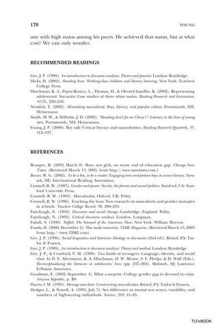 170

YOUNG

one with high status among his peers. He achieved that status, but at what
cost? We can only wonder.

RECOMMENDED READINGS
Gee, J. P. (1999). An introduction to discourse analysis: Theory and practice. London: Routledge.
Hicks, D. (2002). Reading lives: Working-class children and literacy learning. New York: Teachers
College Press.
Hinchman, K. A., Payne-Bourcy, L., Thomas, H., & Olcott-Chandler, K. (2002). Representing
adolescents’ literacies: Case studies of three white males. Reading Research and Instruction,
41(3), 229–246.
Newkirk, T. (2002). Misreading masculinity: Boys, literacy, and popular culture. Portsmouth, NH:
Heinemann.
Smith, M. W., & Wilhelm, J. D. (2002). “Reading don’t fix no Chevy’s”: Literacy in the lives of young
men. Portsmouth, NH: Heinemann.
Young, J. P. (2000). Boy talk: Critical literacy and masculinities. Reading Research Quarterly, 35,
312–337.

REFERENCES
Beaupre, B. (2003, March 9). Boys, not girls, on worse end of education gap. Chicago SunTimes. (Retrieved March 13, 2003, from http://www.suntimes.com.)
Brozo, W. G. (2002). To be a boy, to be a reader: Engaging teen and preteen boys in active literacy. Newark, DE: International Reading Association.
Connell, R. W. (1987). Gender and power: Society, the person and sexual politics. Stanford, CA: Stanford University Press.
Connell, R. W. (1995). Masculinities. Oxford, UK: Polity.
Connell, R. W. (1996). Teaching the boys: New research on masculinity and gender strategies
in schools. Teachers College Record, 98, 206–235.
Fairclough, N. (1992). Discourse and social change. Cambridge, England: Polity.
Fairclough, N. (1995). Critical discourse analysis. London: Longman.
Faludi, S. (1999). Stiffed: The betrayal of the American Man. New York: William Morrow.
Fonda, D. (2000, December 2). The male minority. TIME Magazine. (Retrieved March 13, 2003
from http://www.TIME.com)
Gee, J. P. (1996). Social linguistics and literacies: Ideology in discourses (2nd ed.). Bristol, PA: Taylor & Francis.
Gee, J. P. (1999). An introduction to discourse analysis: Theory and method. London: Routledge.
Gee, J. P., & Crawford, V. M. (1998). Two kinds of teenagers: Language, identity, and social
class. In D. E. Alvermann, K. A. Hinchman, D. W. Moore, S. F. Phelps, & D. Waff (Eds.),
Reconceptualizing the literacies in adolescents’ lives (pp. 247–264). Mahwah, NJ: Lawrence
Erlbaum Associates.
Goodman, E. (2002, September 4). What a surprise: College gender gap in deemed in crisis.
Arizona Republic, p. B9.
Harris, I. M. (1995). Message men hear: Constructing masculinities. Bristol, PA: Taylor & Francis.
Hedges, L., & Nowell, A. (1995, July 7). Sex difference in mental test scores, variability, and
numbers of high-scoring individuals. Science, 269, 41–45.

TLFeBOOK

 