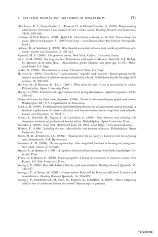 7.

CULTURAL MODELS AND DISCOURSES OF MASCULINITY

171

Hinchman, K. A., Payne-Bourcy, L., Thomas, H., & Olcott-Chandler, K. (2002). Representing
adolescents’ literacies: Case studies of three white males. Reading Research and Instruction,
41(3), 229–246.
Institute of Oral History. (2001, April 14). Oral history workshop on the Web: Transcribing style
guide. (Retrieved January 31, 2003 from http://www.baylor.edu/Oral History/Styleguide.
html.)
Jackson, D., & Salisbury, J. (1996). Why should secondary schools take working with boys seriously? Gender and Education, 8, 103–115.
Kimmel, M. S. (2000). The gendered society. New York: Oxford University Press.
Klein, A. M. (2000). Dueling machos: Masculinity and sport in Mexican baseball. In J. McKay,
M. Messner, & D. Sabo (Eds.), Masculinities, gender relations, and sport (pp. 67–85). Thousand Oaks, CA: Sage.
Lesko, N. (2000). Masculinities at school. Thousand Oaks, CA: Sage.
Martino, W. (1999). “Cool boys,” “party animals,” “squids” and “poofers”: Interrogating the dynamics and politics of adolescent masculinities in school. British Journal of the Sociology of Education, 20, 239–263.
Martino, W., & Meyenn, B. (Eds.). (2001). What about the boys? Issues of masculinity in schools.
Philadelphia: Open University Press.
Myers, G. (1999). Functions of reported speech in group discussions. Applied Linguistics, 20(3),
376–401.
National Center for Education Statistics. (2000). Trends in educational equity of girls and women.
Washington, DC: U.S. Department of Education.
Reed, L. R. (1999). Troubling boys and disturbing discourses of masculinity and schooling: A
feminist exploration of current debates and interventions concerning boys and schools.
Gender and Education, 11, 93–110.
Rowen, L., Knoeble, M., Bigum, C., & Lankshear, C. (2002). Boys, literacies and schooling: The
dangerous territories of gender-based literacy reform. Philadelphia: Open University Press.
Scieszka, J. (2003). Guys read. (Retrieved June 24, 2003, from http://www.guysread.com.)
Skelton, C. (1998). Schooling the boys: Masculinities and primary education. Philadelphia: Open
University Press.
Smith, M. W., & Wilhelm, J. D. (2002). “Reading don’t fix no Chevy’s”: Literacy in the lives of young
men. Portsmouth, NH: Heinemann.
Sommers, C. H. (2000). The war against boys: How misguided feminism is harming our young men.
New York: Simon & Schuster.
Strauss, C., & Quinn, N. (1997). A cognitive theory of cultural meaning. New York: Cambridge University Press.
Tyack, D., & Hansot, E. (1990). Learning together: A history of coeducation in American schools. New
Haven, CT: Yale University Press.
Young, J. P. (2000). Boy talk: Critical literacy and masculinities. Reading Research Quarterly, 35,
312–337.
Young, J. P., & Brozo, W. (2001). Conversation: Boys will be boys, or will they? Literacy and
masculinities. Reading Research Quarterly, 36, 316–325.
Young, J. P., Hardenbrook, M., Esch, M., Hansen, K., & Griffith, A. (2003). What’s happening
with/to boys in adolescent literacy classrooms? Manuscript in process.

TLFeBOOK

 