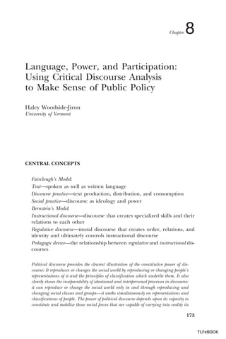 Chapter

8

Language, Power, and Participation:
Using Critical Discourse Analysis
to Make Sense of Public Policy
Haley Woodside-Jiron
University of Vermont

CENTRAL CONCEPTS
Fairclough’s Model:
Text—spoken as well as written language
Discourse practice—text production, distribution, and consumption
Social practice—discourse as ideology and power
Bernstein’s Model:
Instructional discourse—discourse that creates specialized skills and their
relations to each other
Regulative discourse—moral discourse that creates order, relations, and
identity and ultimately controls instructional discourse
Pedagogic device—the relationship between regulative and instructional discourses
Political discourse provides the clearest illustration of the constitutive power of discourse: It reproduces or changes the social world by reproducing or changing people’s
representations of it and the principles of classification which underlie them. It also
clearly shows the inseparability of ideational and interpersonal processes in discourse:
it can reproduce or change the social world only in and through reproducing and
changing social classes and groups—it works simultaneously on representations and
classifications of people. The power of political discourse depends upon its capacity to
constitute and mobilize those social forces that are capable of carrying into reality its

173
TLFeBOOK

 