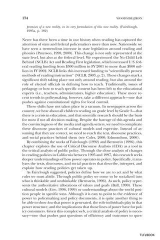 174

WOODSIDE-JIRON

promises of a new reality, in its very formulation of this new reality. (Fairclough,
1995a, p. 182)

Never has there been a time in our history when reading has captured the
attention of state and federal policymakers more than now. Nationwide we
have seen a tremendous increase in state legislation around reading and
phonics (Paterson, 1998, 2000). This change is not only represented at the
state level, but also at the federal level. We experienced the No Child Left
Behind (NCLB) Act and Reading First legislation, which increased U.S. federal reading funding from $300 million in FY 2001 to more than $900 million in FY 2002. NCLB links this increased funding to “scientifically proven
methods of reading instruction” (NCLB, 2003, p. 2). These changes mark a
significant shift taking place not only around reading, but also around the
role of elected officials in defining how to teach. Traditionally, issues of
pedagogy or how to teach specific content has been left to the educational
experts (i.e., teachers, administrators, higher education). These more recent trends in policymaking, however, take a different approach—one that
pushes against constitutional rights for local control.
These shifts have not taken place in a vacuum. In newspapers across the
country, we hear about all children reading on grade level by Grade 3—that
there is a crisis in education, and that scientific research should be the basis
for most if not all decision making. Despite the barrage of this agenda and
the convincingness of the media and agenda setters, we need to complicate
these discourse practices of cultural models and expertise. Instead of assuming that they are correct, we need to reach the text, discourse practices,
and social practices behind them (see Coles, 2000; Edmondson, 2000).
By combining the works of Fairclough (1992) and Bernstein (1996), this
chapter explores the use of Critical Discourse Analysis (CDA) as a tool in
the critical analysis of public policy. Through the close analysis of changes
in reading policies in California between 1995 and 1997, this research seeks
deeper understandings of how power operates in policy. Specifically, it analyzes the texts, discourses, and social practices that describe, interpret, and
explain how reading policies get taken up.
As Fairclough suggested, policies define how we are to act and by what
rules we must abide. Through public policy we come to be socialized into
what is thinkable and unthinkable (Bernstein, 1996). As such, policy represents the authoritative allocations of values and goals (Ball, 1990). These
cultural models (Gee, 1996, 1999) or understandings about the world position people in specific ways. Although it is easy to point to the evidence of
power in policymaking and policy documents, it is quite another thing to
be able to show how that power is generated, the role individuals play in that
power structure, and the implications that those lines of power have for policy consumers. Given this complex web, a critical analysis of policy is necessary—one that pushes past questions of efficiency and outcomes to ques-

TLFeBOOK

 