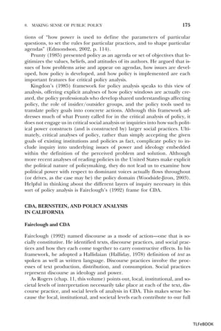 8.

MAKING SENSE OF PUBLIC POLICY

175

tions of “how power is used to define the parameters of particular
questions, to set the rules for particular practices, and to shape particular
agendas” (Edmondson, 2002, p. 114).
Prunty (1985) presented policy as an agenda or set of objectives that legitimizes the values, beliefs, and attitudes of its authors. He argued that issues of how problems arise and appear on agendas, how issues are developed, how policy is developed, and how policy is implemented are each
important features for critical policy analysis.
Kingdon’s (1985) framework for policy analysis speaks to this view of
analysis, offering explicit analyses of how policy windows are actually created, the policy professionals who develop shared understandings affecting
policy, the role of insider/outsider groups, and the policy tools used to
translate policy goals into concrete actions. Although this framework addresses much of what Prunty called for in the critical analysis of policy, it
does not engage us in critical social analysis or inquiries into how such political power constructs (and is constructed by) larger social practices. Ultimately, critical analyses of policy, rather than simply accepting the given
goals of existing institutions and policies as fact, complicate policy to include inquiry into underlying issues of power and ideology embedded
within the definition of the perceived problem and solution. Although
more recent analyses of reading policies in the United States make explicit
the political nature of policymaking, they do not lead us to examine how
political power with respect to dominant voices actually flows throughout
(or drives, as the case may be) the policy domain (Woodside-Jiron, 2003).
Helpful in thinking about the different layers of inquiry necessary in this
sort of policy analysis is Fairclough’s (1992) frame for CDA.
CDA, BERNSTEIN, AND POLICY ANALYSIS
IN CALIFORNIA
Fairclough and CDA
Fairclough (1992) named discourse as a mode of action—one that is socially constitutive. He identified texts, discourse practices, and social practices and how they each come together to carry constructive effects. In his
framework, he adopted a Hallidaian (Halliday, 1978) definition of text as
spoken as well as written language. Discourse practices involve the processes of text production, distribution, and consumption. Social practices
represent discourse as ideology and power.
As Rogers (chap. 11, this volume) points out, local, institutional, and societal levels of interpretation necessarily take place at each of the text, discourse practice, and social levels of analysis in CDA. This makes sense because the local, institutional, and societal levels each contribute to our full

TLFeBOOK

 