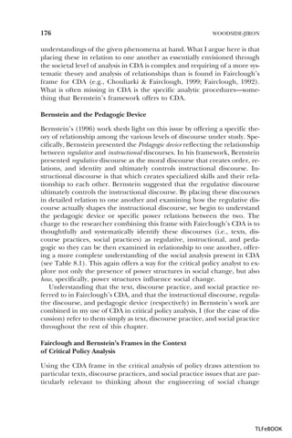 176

WOODSIDE-JIRON

understandings of the given phenomena at hand. What I argue here is that
placing these in relation to one another as essentially envisioned through
the societal level of analysis in CDA is complex and requiring of a more systematic theory and analysis of relationships than is found in Fairclough’s
frame for CDA (e.g., Chouliarki & Fairclough, 1999; Fairclough, 1992).
What is often missing in CDA is the specific analytic procedures—something that Bernstein’s framework offers to CDA.
Bernstein and the Pedagogic Device
Bernstein’s (1996) work sheds light on this issue by offering a specific theory of relationship among the various levels of discourse under study. Specifically, Bernstein presented the Pedagogic device reflecting the relationship
between regulative and instructional discourses. In his framework, Bernstein
presented regulative discourse as the moral discourse that creates order, relations, and identity and ultimately controls instructional discourse. Instructional discourse is that which creates specialized skills and their relationship to each other. Bernstein suggested that the regulative discourse
ultimately controls the instructional discourse. By placing these discourses
in detailed relation to one another and examining how the regulative discourse actually shapes the instructional discourse, we begin to understand
the pedagogic device or specific power relations between the two. The
charge to the researcher combining this frame with Fairclough’s CDA is to
thoughtfully and systematically identify these discourses (i.e., texts, discourse practices, social practices) as regulative, instructional, and pedagogic so they can be then examined in relationship to one another, offering a more complete understanding of the social analysis present in CDA
(see Table 8.1). This again offers a way for the critical policy analyst to explore not only the presence of power structures in social change, but also
how, specifically, power structures influence social change.
Understanding that the text, discourse practice, and social practice referred to in Fairclough’s CDA, and that the instructional discourse, regulative discourse, and pedagogic device (respectively) in Bernstein’s work are
combined in my use of CDA in critical policy analysis, I (for the ease of discussion) refer to them simply as text, discourse practice, and social practice
throughout the rest of this chapter.
Fairclough and Bernstein’s Frames in the Context
of Critical Policy Analysis
Using the CDA frame in the critical analysis of policy draws attention to
particular texts, discourse practices, and social practice issues that are particularly relevant to thinking about the engineering of social change

TLFeBOOK

 
