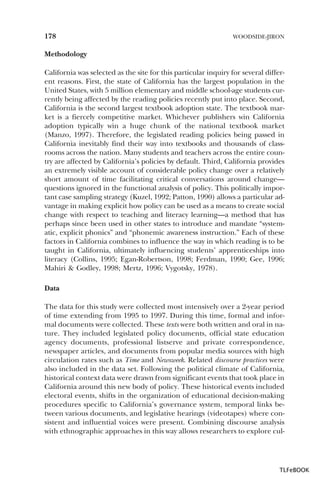 178

WOODSIDE-JIRON

Methodology
California was selected as the site for this particular inquiry for several different reasons. First, the state of California has the largest population in the
United States, with 5 million elementary and middle school-age students currently being affected by the reading policies recently put into place. Second,
California is the second largest textbook adoption state. The textbook market is a fiercely competitive market. Whichever publishers win California
adoption typically win a huge chunk of the national textbook market
(Manzo, 1997). Therefore, the legislated reading policies being passed in
California inevitably find their way into textbooks and thousands of classrooms across the nation. Many students and teachers across the entire country are affected by California’s policies by default. Third, California provides
an extremely visible account of considerable policy change over a relatively
short amount of time facilitating critical conversations around change—
questions ignored in the functional analysis of policy. This politically important case sampling strategy (Kuzel, 1992; Patton, 1990) allows a particular advantage in making explicit how policy can be used as a means to create social
change with respect to teaching and literacy learning—a method that has
perhaps since been used in other states to introduce and mandate “systematic, explicit phonics” and “phonemic awareness instruction.” Each of these
factors in California combines to influence the way in which reading is to be
taught in California, ultimately influencing students’ apprenticeships into
literacy (Collins, 1995; Egan-Robertson, 1998; Ferdman, 1990; Gee, 1996;
Mahiri & Godley, 1998; Mertz, 1996; Vygotsky, 1978).
Data
The data for this study were collected most intensively over a 2-year period
of time extending from 1995 to 1997. During this time, formal and informal documents were collected. These texts were both written and oral in nature. They included legislated policy documents, official state education
agency documents, professional listserve and private correspondence,
newspaper articles, and documents from popular media sources with high
circulation rates such as Time and Newsweek. Related discourse practices were
also included in the data set. Following the political climate of California,
historical context data were drawn from significant events that took place in
California around this new body of policy. These historical events included
electoral events, shifts in the organization of educational decision-making
procedures specific to California’s governance system, temporal links between various documents, and legislative hearings (videotapes) where consistent and influential voices were present. Combining discourse analysis
with ethnographic approaches in this way allows researchers to explore cul-

TLFeBOOK

 