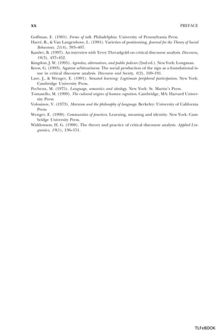 xx

PREFACE

Goffman, E. (1981). Forms of talk. Philadelphia: University of Pennsylvania Press.
Harré, R., & Van Langenhove, L. (1991). Varieties of positioning. Journal for the Theory of Social
Behaviour, 21(4), 393–407.
Kamler, B. (1997). An interview with Terry Threadgold on critical discourse analysis. Discourse,
18(3), 437–452.
Kingdon, J. W. (1995). Agendas, alternatives, and public policies (2nd ed.). New York: Longman.
Kress, G. (1993). Against arbitrariness: The social production of the sign as a foundational issue in critical discourse analysis. Discourse and Society, 4(2), 169–191.
Lave, J., & Wenger, E. (1991). Situated learning: Legitimate peripheral participation. New York:
Cambridge University Press.
Pecheux, M. (1975). Language, semantics and ideology. New York: St. Martin’s Press.
Tomasello, M. (1999). The cultural origins of human cognition. Cambridge, MA: Harvard University Press.
Volosinov, V. (1973). Marxism and the philosophy of language. Berkeley: University of California
Press.
Wenger, E. (1998). Communities of practices. Learning, meaning and identity. New York: Cambridge University Press.
Widdowson, H. G. (1998). The theory and practice of critical discourse analysis. Applied Linguistics, 19(1), 136–151.

TLFeBOOK

 