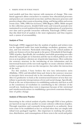 8.

MAKING SENSE OF PUBLIC POLICY

179

tural models and how they interact with moments of change. This combined approach allows researchers to examine how educational processes
and practices are constructed across time and how discourse processes and
practices shape what counts as knowing, doing, and being within and across
events (Gee, 1996, 1999; Gee & Green, 1998; Rogers, 2003). While steeped
in this collection process, detailed field notes and research journals were
maintained to record analytical decisions and explanations of social practices
over time and to provide researcher reflexivity. Fairclough (1995a) noted
that this third level of analysis is the most explanatory and thus requires
such a system of accountability.
Analysis of Text
Fairclough (1992) suggested that the analysis of spoken and written texts
can be organized under four main headings: vocabulary, grammar, cohesion, and text structure. Particularly interesting in the critical analysis of
policy are features of text that speak to the genre (Chouliarki & Fairclough,
1999) of policy. Specifically, the vocabulary used while presenting new rules
about the way people are to function and the way in which policies are written so as to produce cohesion are of particular importance. Here authoritative sentence structure in the introducing of new information and the
intertextual features of the text work together to create cohesion (which is
neither a property of a text nor the interpreter, but rather the intersection
of the two).
For this analysis, I have broken the text into information units
(Halliday, 1994) and identified theme and rheme in the sentence structure
to interpret their structural role in the introduction of new information.
Also it is productive to look at the nonstructural features of text that contribute to particular interpretations of text and social change. Specifically,
I look at the use of determiners in establishing authority and facts as well
as the consistency of vocabulary in contributing to the cohesion of the
overall text. Analyzing these texts is important because of the intertextual
and interdiscursivity nature in establishing a perceived consensus during a
time of policy change.
Analysis of Discourse Practice
Interesting in the critical analysis of policy through CDA is how policies
are layered on top of one another to create cohesive collections of policy.
Through repetition and constantly being pointed to as authority, these
texts come to be established as fact or normal when they are simply individual texts packaged together. Also important in studying the production, distribution, and consumptions of these texts is the social and politi-

TLFeBOOK

 