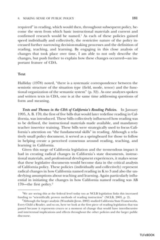 8.

MAKING SENSE OF PUBLIC POLICY

181

required” in reading, which would then, throughout subsequent policy, become the stem from which basic instructional materials and current and
confirmed research would be named.1 As each of these policies gained
speed individually and collectively, the restrictive nature of the policy increased further narrowing decision-making processes and the definition of
reading, teaching, and learning. By engaging in this close analysis of
changes that took place over time, I am able to not only describe the
changes, but push further to explain how these changes occurred—an important feature of CDA.
Text
Halliday (1978) noted, “there is a systematic correspondence between the
semiotic structure of the situation type (field, mode, tenor) and the functional organization of the semantic system” (p. 32). As one analyzes spoken
and written texts in CDA, one is at the same time addressing questions of
form and meaning.
Texts and Themes in the CDA of California’s Reading Policies. In January
1995, A. B. 170, the first of five bills that would later redefine reading in California, was introduced. These bills collectively influenced how reading was
to be defined, the instructional materials made available, and mandatory
teacher inservice training. These bills were strategically used to focus California’s attention on “the fundamental skills” in reading. Although a relatively small policy document, it served as a springboard for those to follow
in helping create a perceived consensus around reading, teaching, and
learning in California.
Given this surge of California legislation and the tremendous impact it
had in creating radical changes in California’s state documents, instructional materials, and professional development experiences, it makes sense
that these legislative documents would become data in the critical analysis
of California policy. These policies (individually and collectively) represent
radical changes in how California named reading in K to 3 and also the underlying assumptions about teaching and learning. Again particularly influential in initiating the changes in how California named reading was AB
170—the first policy.2
1We are seeing this at the federal level today too as NCLB legislation links this increased
funding to “scientifically proven methods of reading instruction” (NCLB, 2003, p. 2).
2Although the larger analysis (Woodside-Jiron, 2002) studied California State Frameworks,
2
Every Child a Reader, and so on, here we look at the first piece of reading legislation that was
passed because it represents cruces or a moment of change that would have interdiscursive
and intertextual implications and effects throughout the other policies and the larger public
discourse.

1

TLFeBOOK

 