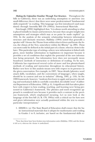 182

WOODSIDE-JIRON

Making the Unfamiliar Familiar Through Text Structure. Throughout the
bills in California, there was an underlying assumption or assertion (no
small difference there) that there were some predetermined “fundamental
skills required)” in reading. This language was first introduced (and mandated) through Assembly Bill 170 (1995a), Instructional Materials.
Fairclough (1992) highlighted that, “it is always worth attending to what
is placed initially in clauses and sentences, because that can give insight into
assumptions and strategies which may at no point be made explicit” (p.
184). In the analysis of the semantic relationship between information
structure and thematic structure, Halliday (1994) noted that generally a
speaker will “choose the Theme from within what is Given and locate the focus, the climax of the New, somewhere within the Rheme” (p. 299). Theme
can most easily be defined as the initial part of a clause, whereas rheme is the
later. This particular type of writing—where new information is linked with
given, more familiar information in legislation—is important because it
provides a set of conditions that exploit the potential of the new information being presented. New information here does not necessarily mean
brand-new methods of instruction or definitions of reading. To be sure,
California has experienced several cycles of more and less phonics-based
methods of reading and instruction throughout its educational history.
Rather new here in this analysis means new with respect to its presence in
the given conversation. For example, in 1987, “these details [phonics, word
attack skills, vocabulary, and the conventions of language], when taught,
should be in context and not in isolation” (Honig, 1991, p. 110). In the
1999 framework, however, “students first learn to apply and practice decoding and word-attack skills in carefully controlled, decodable texts” (California Department of Education, 1999, p. 4). A significant shift has taken place
here with respect to how reading, teaching, and learning were being presented in California’s framework. The phonics and word recognition approach is considered new because it provides such a contrast to the previous framework, which emphasized meaning. Let us now look at the
language of the first bill (A. B. 170, 1995a) with a critical eye for how new
and given information were actually positioned within the text to ensure
particular interpretations.3
1. 600200.4. (a) The State Board of Education shall ensure that the basic instructional materials that it adopts for mathematics and reading
in Grades 1 to 8, inclusive, are based on the fundamental skills re-

3Note

that these have been broken into information units (Halliday, 1994) and the theme
is left as is, whereas the rheme is underlined.

3

TLFeBOOK

 