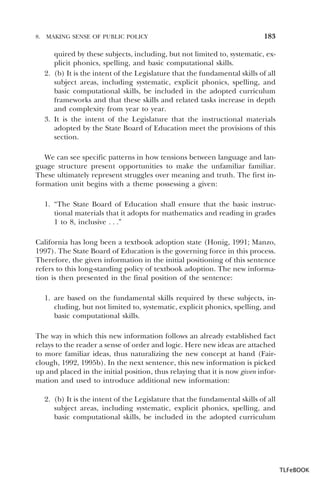 8.

MAKING SENSE OF PUBLIC POLICY

183

quired by these subjects, including, but not limited to, systematic, explicit phonics, spelling, and basic computational skills.
2. (b) It is the intent of the Legislature that the fundamental skills of all
subject areas, including systematic, explicit phonics, spelling, and
basic computational skills, be included in the adopted curriculum
frameworks and that these skills and related tasks increase in depth
and complexity from year to year.
3. It is the intent of the Legislature that the instructional materials
adopted by the State Board of Education meet the provisions of this
section.
We can see specific patterns in how tensions between language and language structure present opportunities to make the unfamiliar familiar.
These ultimately represent struggles over meaning and truth. The first information unit begins with a theme possessing a given:
1. “The State Board of Education shall ensure that the basic instructional materials that it adopts for mathematics and reading in grades
1 to 8, inclusive . . .”
California has long been a textbook adoption state (Honig, 1991; Manzo,
1997). The State Board of Education is the governing force in this process.
Therefore, the given information in the initial positioning of this sentence
refers to this long-standing policy of textbook adoption. The new information is then presented in the final position of the sentence:
1. are based on the fundamental skills required by these subjects, including, but not limited to, systematic, explicit phonics, spelling, and
basic computational skills.
The way in which this new information follows an already established fact
relays to the reader a sense of order and logic. Here new ideas are attached
to more familiar ideas, thus naturalizing the new concept at hand (Fairclough, 1992, 1995b). In the next sentence, this new information is picked
up and placed in the initial position, thus relaying that it is now given information and used to introduce additional new information:
2. (b) It is the intent of the Legislature that the fundamental skills of all
subject areas, including systematic, explicit phonics, spelling, and
basic computational skills, be included in the adopted curriculum

TLFeBOOK

 