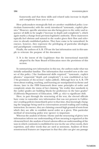 184

WOODSIDE-JIRON

frameworks and that these skills and related tasks increase in depth
and complexity from year to year.
Here policymakers strategically link yet another established policy (curriculum frameworks) with the newly introduced “systematic, explicit phonics.” However, specific attention was also being given to the order and sequence of skills to be taught (“increase in depth and complexity”), which
again marks a change from previous legislative authority. These maneuvers
typically feel obvious and natural to the reader given their flow and reference to already established policies. They have come to be naturalized. In
essence, however, they represent the privileging of particular ideologies
and paradigmatic commitments.
Finally, the authors of A. B. 170 use the last information unit in this sample to reiterate the purpose of the document:
3. It is the intent of the Legislature that the instructional materials
adopted by the State Board of Education meet the provisions of this
section.
In summarizing new information in this way, the authors make what was
initially unfamiliar familiar. The information that sounded new at the outset of this policy (“the fundamental skills required,” “systematic, explicit
phonics,” sequential “depth and complexity”) is now established as fact
(“the provisions of this section”; italics added). Although here in A. B. 170
views about reading, teaching, and learning are manipulated via theme and
rheme, later in the 1999 framework these same principles of order and
complexity attain the status of fact claiming “the reality that standards in
the earlier grades are building blocks for proficiency in the later grades”
(California Department of Education, 1999, p. viii)—a significant shift.
Here, in part through the structuring of the text, the elected officials
have come to naturalize new information that was not present in California’s reading policies immediately prior to that time, thus knowingly changing the language being used in conversations around reading and reading
instruction. In essence, they are claiming a moral high ground of sorts from
which they are able to establish moral order as a given. This particular
method of structuring policy text (genre) is important.
Whereas the analysis of theme/rheme and the structuring of given/new
information inform our understanding of how meaning is organized at the
elemental level, the analysis of lexical cohesion offers an understanding of the
ways in which continuity is established in text via the use of key words, their
repetition, and other words that are used as synonyms. Analyses of these
nonstructural features are important in that they also can give any passage

TLFeBOOK

 