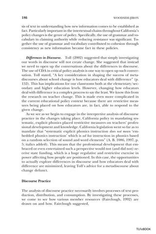 186

WOODSIDE-JIRON

sis of text in understanding how new information comes to be established as
fact. Particularly important in the intertextual chains throughout California’s
policy changes is the genre of policy. Specifically, the use of grammar and vocabulary in claiming authority while reducing resistance was significant. Together the use of grammar and vocabulary contributed to cohesion through
consistency as new information became fact in these policies.
Differences in Discourse. Toll (2002) suggested that simply investigating
our words in discourse will not create change. She suggested that instead
we need to open up the conversations about the differences in discourse.
The use of CDA in critical policy analysis is one way to open up such conversation. Toll stated, “A key consideration in shaping the success of metadiscourses about school change is how educators deal with difference” (p.
152). This has implications for our classrooms both at the elementary/secondary and higher education levels. However, changing how educators
deal with difference is a complex process to say the least. We know this from
the research on teacher change. This is made even more complicated in
the current educational policy context because there are restrictive measures being placed on how educators are, in fact, able to respond to the
given change.
As we see as we begin to engage in the interpretive analysis of discourse
practice in the changes taking place, California policy in mandating systematic, explicit phonics placed restrictive measures on teachers’ professional development and knowledge. California legislation went so far as to
mandate that “systematic explicit phonics instruction does not mean ‘embedded phonics instruction’ which is ad hoc instruction in phonics based
on a random selection of sound and word elements” (A. B. 1086, 1997, p.
5; italics added). This means that the professional development that embraced or even entertained such a perspective would not (and did not) receive state funding, which is a huge regulative and restrictive exercise in
power affecting how people are positioned. In this case, the opportunities
to actually explore differences in discourse and how educators deal with
difference are minimized, leaving Toll’s advice for a metadiscourse about
change defunct.
Discourse Practice
The analysis of discourse practice necessarily involves processes of text production, distribution, and consumption. By investigating these processes,
we come to see how various member resources (Fairclough, 1992) are
drawn on and how. Fairclough suggested,

TLFeBOOK

 