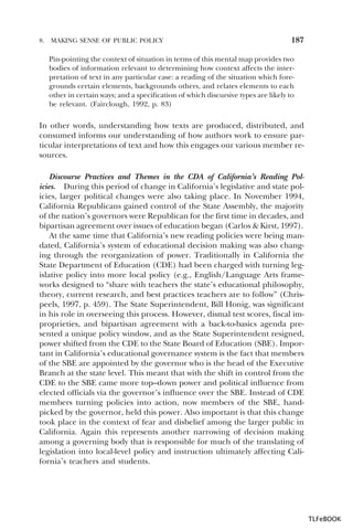 8.

MAKING SENSE OF PUBLIC POLICY

187

Pin-pointing the context of situation in terms of this mental map provides two
bodies of information relevant to determining how context affects the interpretation of text in any particular case: a reading of the situation which foregrounds certain elements, backgrounds others, and relates elements to each
other in certain ways; and a specification of which discursive types are likely to
be relevant. (Fairclough, 1992, p. 83)

In other words, understanding how texts are produced, distributed, and
consumed informs our understanding of how authors work to ensure particular interpretations of text and how this engages our various member resources.
Discourse Practices and Themes in the CDA of California’s Reading Policies. During this period of change in California’s legislative and state policies, larger political changes were also taking place. In November 1994,
California Republicans gained control of the State Assembly, the majority
of the nation’s governors were Republican for the first time in decades, and
bipartisan agreement over issues of education began (Carlos & Kirst, 1997).
At the same time that California’s new reading policies were being mandated, California’s system of educational decision making was also changing through the reorganization of power. Traditionally in California the
State Department of Education (CDE) had been charged with turning legislative policy into more local policy (e.g., English/Language Arts frameworks designed to “share with teachers the state’s educational philosophy,
theory, current research, and best practices teachers are to follow” (Chrispeels, 1997, p. 459). The State Superintendent, Bill Honig, was significant
in his role in overseeing this process. However, dismal test scores, fiscal improprieties, and bipartisan agreement with a back-to-basics agenda presented a unique policy window, and as the State Superintendent resigned,
power shifted from the CDE to the State Board of Education (SBE). Important in California’s educational governance system is the fact that members
of the SBE are appointed by the governor who is the head of the Executive
Branch at the state level. This meant that with the shift in control from the
CDE to the SBE came more top–down power and political influence from
elected officials via the governor’s influence over the SBE. Instead of CDE
members turning policies into action, now members of the SBE, handpicked by the governor, held this power. Also important is that this change
took place in the context of fear and disbelief among the larger public in
California. Again this represents another narrowing of decision making
among a governing body that is responsible for much of the translating of
legislation into local-level policy and instruction ultimately affecting California’s teachers and students.

TLFeBOOK

 
