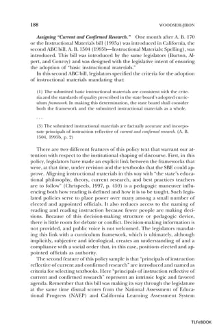 188

WOODSIDE-JIRON

Assigning “Current and Confirmed Research.” One month after A. B. 170
or the Instructional Materials bill (1995a) was introduced in California, the
second ABC bill, A. B. 1504 (1995b—Instructional Materials: Spelling), was
introduced. This bill was introduced by the same legislators (Burton, Alpert, and Conroy) and was designed with the legislative intent of ensuring
the adoption of “basic instructional materials.”
In this second ABC bill, legislators specified the criteria for the adoption
of instructional materials mandating that:
(1) The submitted basic instructional materials are consistent with the criteria and the standards of quality prescribed in the state board’s adopted curriculum framework. In making this determination, the state board shall consider
both the framework and the submitted instructional materials as a whole.
...
(3) The submitted instructional materials are factually accurate and incorporate principals of instruction reflective of current and confirmed research. (A. B.
1504, 1995b, p. 2)

There are two different features of this policy text that warrant our attention with respect to the institutional shaping of discourse. First, in this
policy, legislators have made an explicit link between the frameworks that
were, at that time, under revision and the textbooks that the SBE could approve. Aligning instructional materials in this way with “the state’s educational philosophy, theory, current research, and best practices teachers
are to follow” (Chrispeels, 1997, p. 459) is a pedagogic maneuver influencing both how reading is defined and how it is to be taught. Such legislated policies serve to place power over many among a small number of
elected and appointed officials. It also reduces access to the naming of
reading and reading instruction because fewer people are making decisions. Because of this decision-making structure or pedagogic device,
there is little room for debate or conflict. Decision-making information is
not provided, and public voice is not welcomed. The legislators mandating this link with a curriculum framework, which is ultimately, although
implicitly, subjective and ideological, creates an understanding of and a
compliance with a social order that, in this case, positions elected and appointed officials as authority.
The second feature of this policy sample is that “principals of instruction
reflective of current and confirmed research” are introduced and named as
criteria for selecting textbooks. Here “principals of instruction reflective of
current and confirmed research” represent an intrinsic logic and favored
agenda. Remember that this bill was making its way through the legislature
at the same time dismal scores from the National Assessment of Educational Progress (NAEP) and California Learning Assessment System

TLFeBOOK

 