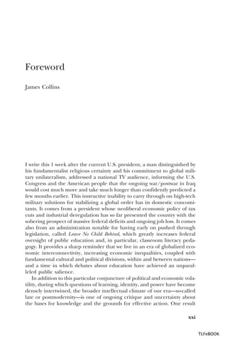 Foreword
James Collins

I write this 1 week after the current U.S. president, a man distinguished by
his fundamentalist religious certainty and his commitment to global military unilateralism, addressed a national TV audience, informing the U.S.
Congress and the American people that the ongoing war/postwar in Iraq
would cost much more and take much longer than confidently predicted a
few months earlier. This instructive inability to carry through on high-tech
military solutions for stabilizing a global order has its domestic concomitants. It comes from a president whose neoliberal economic policy of tax
cuts and industrial deregulation has so far presented the country with the
sobering prospect of massive federal deficits and ongoing job loss. It comes
also from an administration notable for having early on pushed through
legislation, called Leave No Child Behind, which greatly increases federal
oversight of public education and, in particular, classroom literacy pedagogy. It provides a sharp reminder that we live in an era of globalized economic interconnectivity, increasing economic inequalities, coupled with
fundamental cultural and political divisions, within and between nations—
and a time in which debates about education have achieved an unparalleled public salience.
In addition to this particular conjuncture of political and economic volatility, during which questions of learning, identity, and power have become
densely intertwined, the broader intellectual climate of our era—so-called
late or postmodernity—is one of ongoing critique and uncertainty about
the bases for knowledge and the grounds for effective action. One result
xxi
TLFeBOOK

 