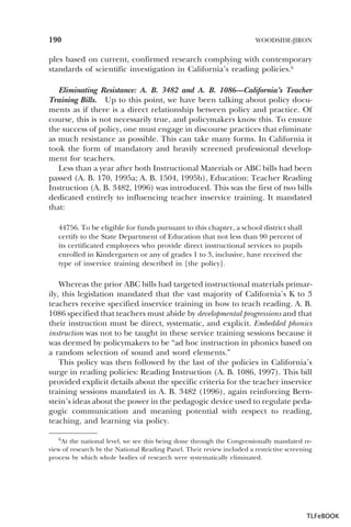 190

WOODSIDE-JIRON

ples based on current, confirmed research complying with contemporary
standards of scientific investigation in California’s reading policies.6
Eliminating Resistance: A. B. 3482 and A. B. 1086—California’s Teacher
Training Bills. Up to this point, we have been talking about policy documents as if there is a direct relationship between policy and practice. Of
course, this is not necessarily true, and policymakers know this. To ensure
the success of policy, one must engage in discourse practices that eliminate
as much resistance as possible. This can take many forms. In California it
took the form of mandatory and heavily screened professional development for teachers.
Less than a year after both Instructional Materials or ABC bills had been
passed (A. B. 170, 1995a; A. B. 1504, 1995b), Education: Teacher Reading
Instruction (A. B. 3482, 1996) was introduced. This was the first of two bills
dedicated entirely to influencing teacher inservice training. It mandated
that:
44756. To be eligible for funds pursuant to this chapter, a school district shall
certify to the State Department of Education that not less than 90 percent of
its certificated employees who provide direct instructional services to pupils
enrolled in Kindergarten or any of grades 1 to 3, inclusive, have received the
type of inservice training described in [the policy].

Whereas the prior ABC bills had targeted instructional materials primarily, this legislation mandated that the vast majority of California’s K to 3
teachers receive specified inservice training in how to teach reading. A. B.
1086 specified that teachers must abide by developmental progressions and that
their instruction must be direct, systematic, and explicit. Embedded phonics
instruction was not to be taught in these service training sessions because it
was deemed by policymakers to be “ad hoc instruction in phonics based on
a random selection of sound and word elements.”
This policy was then followed by the last of the policies in California’s
surge in reading policies: Reading Instruction (A. B. 1086, 1997). This bill
provided explicit details about the specific criteria for the teacher inservice
training sessions mandated in A. B. 3482 (1996), again reinforcing Bernstein’s ideas about the power in the pedagogic device used to regulate pedagogic communication and meaning potential with respect to reading,
teaching, and learning via policy.
6At the national level, we see this being done through the Congressionally mandated review of research by the National Reading Panel. Their review included a restrictive screening
process by which whole bodies of research were systematically eliminated.

6

TLFeBOOK

 