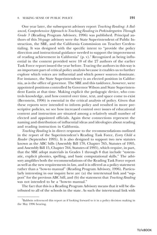 8.

MAKING SENSE OF PUBLIC POLICY

191

One year later, the subsequent advisory report Teaching Reading: A Balanced, Comprehensive Approach to Teaching Reading in Prekindergarten Through
Grade 3 (Reading Program Advisory, 1996) was published. Principal authors of this 34-page advisory were the State Superintendent of Public Instruction, the SBE, and the California Commission on Teacher Credentialing. It was designed with the specific intent to “provide the policy
direction and instructional guidance needed to support the improvement
of reading achievement in California” (p. v).7 Recognized as being influential in the content provided were 10 of the 27 authors of the earlier
Task Force report issued the year before. Tracing the authors in this way is
an important part of critical policy analysis because it enables us to further
explore which voices are influential and which power sources dominate.
For instance, the State Superintendency is an elected position in California, as is the office of governor. The SBE and this taskforce, however, were
appointed positions controlled by Governor Wilson and State Superintendent Eastin at that time. Making explicit the pedagogic device, who controls knowledge, and how control over time, text, and space come to exist
(Bernstein, 1996) is essential in the critical analysis of policy. Given that
these reports were intended to inform policy and resulted in more prescriptive policies, we see how increased control over issues of educational
content and instruction are situated among a relatively small number of
elected and appointed officials. Again these connections represent the
naming and distribution of influential ideas and ideologies about reading
and reading instruction in California.
Teaching Reading is in direct response to the recommendations outlined
in the report of the Superintendent’s Reading Task Force, Every Child a
Reader (September 1995). It is also designed to support two new statutes
known as the ABC bills (Assembly Bill 170, Chapter 765, Statutes of 1995,
and Assembly Bill 15, Chapter 764, Statutes of 1995), which require, in part,
that the SBE adopt materials in Grades 1 through 8 that include “systematic, explicit phonics, spelling, and basic computational skills.” The advisory amplifies both the recommendations of the Reading Task Force report
as well as the new requirements in law, and it is offered as a policy statement
rather than a “how-to manual” (Reading Program Advisory, 1996). Particularly interesting in our inquiry here are (a) the intertextual link and “support” for the previous ABC bill, and (b) the statement that Teaching Reading
was not intended to be a “how-to manual.”
The fact that this is a Reading Program Advisory means that it will be distributed to all of the schools in the state. As such the intertextual link with
7Baldwin

referenced this report as if looking forward to it in a policy decision making in
the May 1996 hearing.

7

TLFeBOOK

 