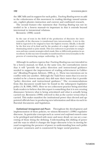 192

WOODSIDE-JIRON

the ABC bills and its support for such policy, Teaching Reading serves to add
to the cohesiveness of this movement in reading ideology toward systematic, explicit phonics instruction and current and confirmed research.
The second feature—the statement that Teaching Reading was not intended to be a how-to manual—is important in that it extends beyond
intertextual to intratextual relations.
Bernstein (1996) noted:
In the case of texts in the field of the production of discourse the intertextuality of the discourse is transformed into intra-textuality. A text in this
field is expected to be original to have the highest renown. Ideally, it should
be the first text of its kind and be the product of a single mind or a single
dominating mind or joint minds. This text endeavors to proclaim its uniqueness and may contain strategies which mask, blur or differently position its antecedents. In this way inter-textuality is transformed into intra-textuality in the
process of constructing unique authorship. (p. 53)

Although its authors express that Teaching Reading was not intended to
be a how-to manual, we find, in the same text, the contradictory intent
that it will “provide the policy direction and instructional guidance
needed to support the improvement of reading achievement in California” (Reading Program Advisory, 1996, p. v). These two intentions are in
conflict with one another. Although the Task Force states that it is not intended to be a how-to manual, they did state their intent that it provide
“policy direction and instructional guidance.” The recommendations
from this document would later be found in the subsequent legislative
policy (A. B. 1086, 1997). Here we see a discourse practice being used that
leads readers to believe that this report is something that it is not creating
dissonance between what is being articulated and what is actually being
carried out. Bernstein (1996) referred to this as the carrier versus what is
carried. This makes manifest the institutional power that elected and appointed officials have in producing new information and ideas via such influential documents and legislation.
Institutional Arrangement and Power. Throughout the development and
implementation of these policies, we witness Bernstein’s (1996) regulative
discourse. As particular concepts such as current and confirmed research come
to be privileged and defined with more and more detail, we can see a narrowing of those doing the defining. Understanding this shifting of power
and the ways in which it changes the larger discourse is key in moving beyond recognizing the presence of power to understanding how such political power constructs and is constructed by larger social practices.

TLFeBOOK

 
