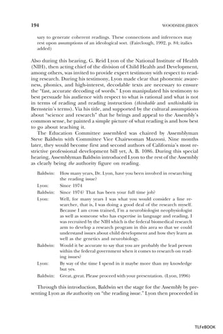 194

WOODSIDE-JIRON

sary to generate coherent readings. These connections and inferences may
rest upon assumptions of an ideological sort. (Fairclough, 1992, p. 84; italics
added)

Also during this hearing, G. Reid Lyon of the National Institute of Health
(NIH), then acting chief of the division of Child Health and Development,
among others, was invited to provide expert testimony with respect to reading research. During his testimony, Lyon made clear that phonemic awareness, phonics, and high-interest, decodable texts are necessary to ensure
the “fast, accurate decoding of words.” Lyon manipulated his testimony to
best persuade his audience with respect to what is rational and what is not
in terms of reading and reading instruction (thinkable and unthinkable in
Bernstein’s terms). Via his title, and supported by the cultural assumptions
about “science and research” that he brings and appeal to the Assembly’s
common sense, he painted a simple picture of what reading is and how best
to go about teaching it.
The Education Committee assembled was chaired by Assemblyman
Steve Baldwin with Committee Vice Chairwoman Mazzoni. Nine months
later, they would become first and second authors of California’s most restrictive professional development bill yet, A. B. 1086. During this special
hearing, Assemblyman Baldwin introduced Lyon to the rest of the Assembly
as clearly being the authority figure on reading.
Baldwin:
Lyon:
Baldwin:
Lyon:

Baldwin:

Lyon:
Baldwin:

How many years, Dr. Lyon, have you been involved in researching
the reading issue?
Since 1974
Since 1974? That has been your full time job?
Well, for many years I was what you would consider a line researcher, that is, I was doing a good deal of the research myself.
Because I am cross trained, I’m a neurobiologist neophysiologist
as well as someone who has expertise in language and reading, I
was recruited by the NIH which is the federal biomedical research
arm to develop a research program in this area so that we could
understand issues about child development and how they learn as
well as the genetics and neurobiology.
Would it be accurate to say that you are probably the lead person
within the federal government when it comes to research on reading issues?
By way of the time I spend in it maybe more than my knowledge
but yes.
Great, great. Please proceed with your presentation. (Lyon, 1996)

Through this introduction, Baldwin set the stage for the Assembly by presenting Lyon as the authority on “the reading issue.” Lyon then proceeded in

TLFeBOOK

 