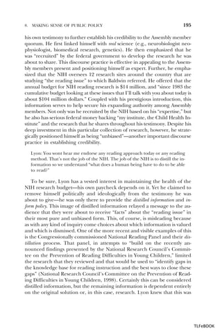 8.

MAKING SENSE OF PUBLIC POLICY

195

his own testimony to further establish his credibility to the Assembly member
quorum. He first linked himself with real science (e.g., neurobiologist neophysiologist, biomedical research, genetics). He then emphasized that he
was “recruited” by the federal government to develop the research he was
about to share. This discourse practice is effective in appealing to the Assembly members present and positioning himself as expert. Further, he emphasized that the NIH oversees 12 research sites around the country that are
studying “the reading issue” to which Baldwin referred. He offered that the
annual budget for NIH reading research is $14 million, and “since 1983 the
cumulative budget looking at these issues that I’ll talk with you about today is
about $104 million dollars.” Coupled with his prestigious introduction, this
information serves to help secure his expanding authority among Assembly
members. Not only was he recruited by the NIH based on his “expertise,” but
he also has serious federal money backing “my institute, the Child Health Institute” and the research that he shares throughout his testimony. Despite his
deep investment in this particular collection of research, however, he strategically positioned himself as being “unbiased”—another important discourse
practice in establishing credibility.
Lyon: You wont hear me endorse any reading approach today or any reading
method. That’s not the job of the NIH. The job of the NIH is to distill the information so we understand “what does a human being have to do to be able
to read?”

To be sure, Lyon has a vested interest in maintaining the health of the
NIH research budget—his own paycheck depends on it. Yet he claimed to
remove himself politically and ideologically from the testimony he was
about to give—he was only there to provide the distilled information and inform policy. This image of distilled information relayed a message to the audience that they were about to receive “facts” about the “reading issue” in
their most pure and unbiased form. This, of course, is misleading because
as with any kind of inquiry come choices about which information is valued
and which is dismissed. One of the more recent and visible examples of this
is the Congressionally commissioned National Reading Panel and their distillation process. That panel, in attempts to “build on the recently announced findings presented by the National Research Council’s Committee on the Prevention of Reading Difficulties in Young Children,” limited
the research that they reviewed and that would be used to “identify gaps in
the knowledge base for reading instruction and the best ways to close these
gaps” (National Research Council’s Committee on the Prevention of Reading Difficulties in Young Children, 1998). Certainly this can be considered
distilled information, but the remaining information is dependent entirely
on the original solution or, in this case, research. Lyon knew that this was

TLFeBOOK

 