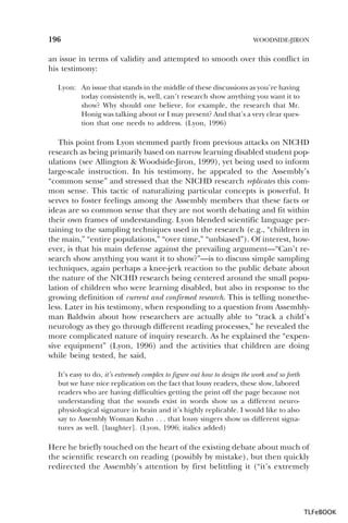 196

WOODSIDE-JIRON

an issue in terms of validity and attempted to smooth over this conflict in
his testimony:
Lyon: An issue that stands in the middle of these discussions as you’re having
today consistently is, well, can’t research show anything you want it to
show? Why should one believe, for example, the research that Mr.
Honig was talking about or I may present? And that’s a very clear question that one needs to address. (Lyon, 1996)

This point from Lyon stemmed partly from previous attacks on NICHD
research as being primarily based on narrow learning disabled student populations (see Allington & Woodside-Jiron, 1999), yet being used to inform
large-scale instruction. In his testimony, he appealed to the Assembly’s
“common sense” and stressed that the NICHD research replicates this common sense. This tactic of naturalizing particular concepts is powerful. It
serves to foster feelings among the Assembly members that these facts or
ideas are so common sense that they are not worth debating and fit within
their own frames of understanding. Lyon blended scientific language pertaining to the sampling techniques used in the research (e.g., “children in
the main,” “entire populations,” “over time,” “unbiased”). Of interest, however, is that his main defense against the prevailing argument—“Can’t research show anything you want it to show?”—is to discuss simple sampling
techniques, again perhaps a knee-jerk reaction to the public debate about
the nature of the NICHD research being centered around the small population of children who were learning disabled, but also in response to the
growing definition of current and confirmed research. This is telling nonetheless. Later in his testimony, when responding to a question from Assemblyman Baldwin about how researchers are actually able to “track a child’s
neurology as they go through different reading processes,” he revealed the
more complicated nature of inquiry research. As he explained the “expensive equipment” (Lyon, 1996) and the activities that children are doing
while being tested, he said,
It’s easy to do, it’s extremely complex to figure out how to design the work and so forth
but we have nice replication on the fact that lousy readers, these slow, labored
readers who are having difficulties getting the print off the page because not
understanding that the sounds exist in words show us a different neurophysiological signature in brain and it’s highly replicable. I would like to also
say to Assembly Woman Kuhn . . . that lousy singers show us different signatures as well. [laughter]. (Lyon, 1996; italics added)

Here he briefly touched on the heart of the existing debate about much of
the scientific research on reading (possibly by mistake), but then quickly
redirected the Assembly’s attention by first belittling it (“it’s extremely

TLFeBOOK

 