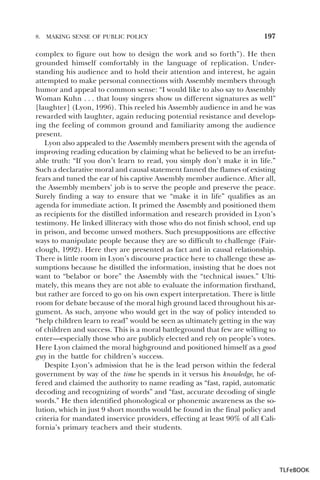 8.

MAKING SENSE OF PUBLIC POLICY

197

complex to figure out how to design the work and so forth”). He then
grounded himself comfortably in the language of replication. Understanding his audience and to hold their attention and interest, he again
attempted to make personal connections with Assembly members through
humor and appeal to common sense: “I would like to also say to Assembly
Woman Kuhn . . . that lousy singers show us different signatures as well”
[laughter] (Lyon, 1996). This reeled his Assembly audience in and he was
rewarded with laughter, again reducing potential resistance and developing the feeling of common ground and familiarity among the audience
present.
Lyon also appealed to the Assembly members present with the agenda of
improving reading education by claiming what he believed to be an irrefutable truth: “If you don’t learn to read, you simply don’t make it in life.”
Such a declarative moral and causal statement fanned the flames of existing
fears and tuned the ear of his captive Assembly member audience. After all,
the Assembly members’ job is to serve the people and preserve the peace.
Surely finding a way to ensure that we “make it in life” qualifies as an
agenda for immediate action. It primed the Assembly and positioned them
as recipients for the distilled information and research provided in Lyon’s
testimony. He linked illiteracy with those who do not finish school, end up
in prison, and become unwed mothers. Such presuppositions are effective
ways to manipulate people because they are so difficult to challenge (Fairclough, 1992). Here they are presented as fact and in causal relationship.
There is little room in Lyon’s discourse practice here to challenge these assumptions because he distilled the information, insisting that he does not
want to “belabor or bore” the Assembly with the “technical issues.” Ultimately, this means they are not able to evaluate the information firsthand,
but rather are forced to go on his own expert interpretation. There is little
room for debate because of the moral high ground laced throughout his argument. As such, anyone who would get in the way of policy intended to
“help children learn to read” would be seen as ultimately getting in the way
of children and success. This is a moral battleground that few are willing to
enter—especially those who are publicly elected and rely on people’s votes.
Here Lyon claimed the moral highground and positioned himself as a good
guy in the battle for children’s success.
Despite Lyon’s admission that he is the lead person within the federal
government by way of the time he spends in it versus his knowledge, he offered and claimed the authority to name reading as “fast, rapid, automatic
decoding and recognizing of words” and “fast, accurate decoding of single
words.” He then identified phonological or phonemic awareness as the solution, which in just 9 short months would be found in the final policy and
criteria for mandated inservice providers, effecting at least 90% of all California’s primary teachers and their students.

TLFeBOOK

 