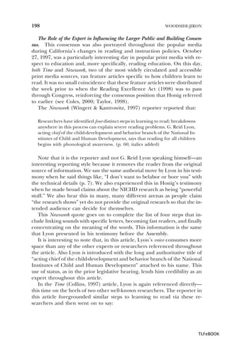 198

WOODSIDE-JIRON

The Role of the Expert in Influencing the Larger Public and Building Consensus. This consensus was also portrayed throughout the popular media
during California’s changes in reading and instruction policies. October
27, 1997, was a particularly interesting day in popular print media with respect to education and, more specifically, reading education. On this day,
both Time and Newsweek, two of the most widely circulated and accessible
print media sources, ran feature articles specific to how children learn to
read. It was no small coincidence that these feature articles were distributed
the week prior to when the Reading Excellence Act (1998) was to pass
through Congress, reinforcing the consensus position that Honig referred
to earlier (see Coles, 2000; Taylor, 1998).
The Newsweek (Wingert & Kantrowitz, 1997) reporter reported that:
Researchers have identified four distinct steps in learning to read; breakdowns
anywhere in this process can explain severe reading problems. G. Reid Lyon,
acting chief of the child-development and behavior branch of the National Institutes of Child and Human Development, says that reading for all children
begins with phonological awareness. (p. 60; italics added)

Note that it is the reporter and not G. Reid Lyon speaking himself—an
interesting reporting style because it removes the reader from the original
source of information. We saw the same authorial move by Lyon in his testimony when he said things like, “I don’t want to belabor or bore you” with
the technical details (p. 7). We also experienced this in Honig’s testimony
when he made broad claims about the NICHD research as being “powerful
stuff.” We also hear this in many, many different arenas as people claim
“the research shows” yet do not provide the original research so that the intended audience can decide for themselves.
This Newsweek quote goes on to complete the list of four steps that include linking sounds with specific letters, becoming fast readers, and finally
concentrating on the meaning of the words. This information is the same
that Lyon presented in his testimony before the Assembly.
It is interesting to note that, in this article, Lyon’s voice consumes more
space than any of the other experts or researchers referenced throughout
the article. Also Lyon is introduced with the long and authoritative title of
“acting chief of the child-development and behavior branch of the National
Institutes of Child and Human Development” attached to his name. This
use of status, as in the prior legislative hearing, lends him credibility as an
expert throughout this article.
In the Time (Collins, 1997) article, Lyon is again referenced directly—
this time on the heels of two other well-known researchers. The reporter in
this article foregrounded similar steps to learning to read via these researchers and then went on to say:

TLFeBOOK

 
