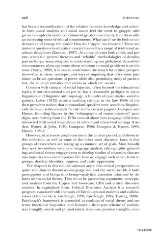 xxii

FOREWORD

has been a reconsideration of the relation between knowledge and action.
As both social analysts and social actors feel the need to grapple with
greater complexity under conditions of greater uncertainty, they do so with
an increasing sense of ethical commitments. What can I/we do both to understand and change the world? How do I “apply” my research? These are
insistent questions in education research as well as a range of traditional academic disciplines (Bauman, 1997). At a time of crises both public and private, when the general theories and “reliable” methodologies of decades
past no longer seem adequate to understanding our globalized, diversified
circumstances, when optimism about solutions to social problems is on the
wane (Rorty, 1989), it is easy to understand the search for critical perspectives—that is, views, concepts, and ways of inquiring that offer some purchase on broad questions of power while also permitting study of particulars, the situated activities and events in which life occurs.
Concern with critique of social injustice, often focused on educational
topics, if not educational sites per se, has a reasonable pedigree in sociolinguistics and linguistic anthropology. A founder of quantitative sociolinguistics, Labov (1972) wrote a scathing critique in the late 1960s of the
then-prevalent notion that nonstandard speakers were somehow linguistically deficient (educationally “at risk” in the current jargon). Gumperz and
Hymes, founding figures in the “ethnography of communication” paradigm, were writing from the 1970s onward about how language difference
interacted with social inequalities in school and nonschool settings (Cazden, Hymes, & John, 1970; Gumperz, 1986; Gumperz & Hymes, 1986;
Hymes, 1980).
However, what is now propitious about the current period, and shown in
this collection, as well as some of the other work discussed later, is that
groups of researchers are taking up a common set of goals. Most broadly
they seek to combine systematic language analysis, ethnographic grounding, and social theory engagements to develop studies of education that are
also inquiries into contemporary life: how we engage each other, learn in
groups, develop identities, oppress, and resist oppression.
The chapters in this volume variously argue that critical perspectives require attention to discourse—language use and the social worlds it both
presupposes and brings into being—analytical attention informed by debates within social theory. They do so by presenting arguments, concepts,
and analyses from the Upper- and lowercase: CDA and critical discourse
analysis. In capitalized form, Critical Discourse Analysis is a research
program associated with the work of Fairclough and students and collaborators (Chouliaraki & Fairclough, 1999; Fairclough, 1995; Tusting, 2000).
Fairclough’s framework is grounded in readings of social theory and systemic functional linguistics, and features a three-part scheme of analysis:
text (roughly, words and phrasal units), discourse practice (roughly, com-

TLFeBOOK

 