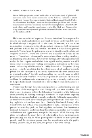 8.

MAKING SENSE OF PUBLIC POLICY

199

As the 1990s progressed, more verification of the importance of phonemic
awareness came from studies conducted by the National Institute of Child
Health and Human Development at the National Institutes of Health. Under
the direction of Reid Lyon, researchers have found that problems with phonemic awareness correlate extremely closely with reading failure. Other NICHD
studies have reaffirmed the conclusions reached by Chall and Adams—that
programs with some systematic phonics instruction lead to better outcomes.
(p. 80; italics added)

There are a number of important features in each of these reports that
deserve our analytical attention as we seek to better understand the ways
in which change is engineered via discourse. In essence, it is the active
construction or manufacturing of a perceived consensus both in terms of
the problem at hand and the solution. The first is the authority given to
research. Throughout the prior texts, research identifies, verifies, finds, and
reaffirms conclusions. These are powerful and uncontested actions in this
context. From these claims specific assumptions about reading, teaching,
and learning are advanced. As we saw in the legislative changes discussed
earlier in this chapter, such claims have significant impacts on how children come to experience reading and reading instruction in the classroom. In keeping with Bourdieu’s (1991) theory that “the power of suggestion . . . is the condition for the effectiveness of all kinds of symbolic
power that will subsequently be able to operate on a habitus predisposed
to respond to them” (p. 52), understanding the specific ways by which
policymakers and scientific research are placed in positions of authority
and how they relay certain understandings about knowledge and our role
in the production and consumption of knowledge is essential because it is
constitutive.
What we see through these discourse practices is the fashioning and naturalization of the message that both Honig and Lyon were speaking of in
their expert testimony before the Education Committee of the California
State Assembly. In naming reading as a series of set steps and in explicitly
focusing on a narrow body of research, reading in California was redefined
and recontextualized. These ideologies and agendas that I have been making explicit in this analysis were then effectively distributed through what
would be the last of California’s reading bills to date. These points are important because they push our thinking about the intersection between the
text and the reader. Understanding this relationship makes more explicit
and offers us the opportunity to explain the ways in which learning takes
place throughout the many facets of policymaking (e.g., participation in
policymaking, the way in which participation—limited or not—positions
people, and the structural power that that contributes to in the policymaking process and, in this case, the power of few over many).

TLFeBOOK

 