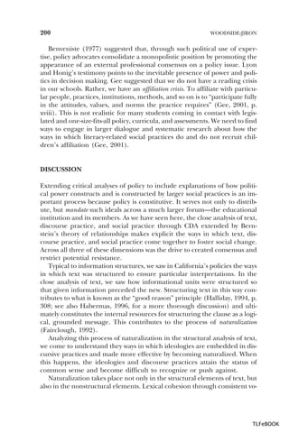 200

WOODSIDE-JIRON

Benveniste (1977) suggested that, through such political use of expertise, policy advocates consolidate a monopolistic position by promoting the
appearance of an external professional consensus on a policy issue. Lyon
and Honig’s testimony points to the inevitable presence of power and politics in decision making. Gee suggested that we do not have a reading crisis
in our schools. Rather, we have an affiliation crisis. To affiliate with particular people, practices, institutions, methods, and so on is to “participate fully
in the attitudes, values, and norms the practice requires” (Gee, 2001, p.
xviii). This is not realistic for many students coming in contact with legislated and one-size-fits-all policy, curricula, and assessments. We need to find
ways to engage in larger dialogue and systematic research about how the
ways in which literacy-related social practices do and do not recruit children’s affiliation (Gee, 2001).

DISCUSSION
Extending critical analyses of policy to include explanations of how political power constructs and is constructed by larger social practices is an important process because policy is constitutive. It serves not only to distribute, but mandate such ideals across a much larger forum—the educational
institution and its members. As we have seen here, the close analysis of text,
discourse practice, and social practice through CDA extended by Bernstein’s theory of relationships makes explicit the ways in which text, discourse practice, and social practice come together to foster social change.
Across all three of these dimensions was the drive to created consensus and
restrict potential resistance.
Typical to information structures, we saw in California’s policies the ways
in which text was structured to ensure particular interpretations. In the
close analysis of text, we saw how informational units were structured so
that given information preceded the new. Structuring text in this way contributes to what is known as the “good reason” principle (Halliday, 1994, p.
308; see also Habermas, 1996, for a more thorough discussion) and ultimately constitutes the internal resources for structuring the clause as a logical, grounded message. This contributes to the process of naturalization
(Fairclough, 1992).
Analyzing this process of naturalization in the structural analysis of text,
we come to understand they ways in which ideologies are embedded in discursive practices and made more effective by becoming naturalized. When
this happens, the ideologies and discourse practices attain the status of
common sense and become difficult to recognize or push against.
Naturalization takes place not only in the structural elements of text, but
also in the nonstructural elements. Lexical cohesion through consistent vo-

TLFeBOOK

 