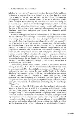 8.

MAKING SENSE OF PUBLIC POLICY

201

cabulary or reference to “current and confirmed research” also builds cohesion and helps naturalize a text. Regardless of whether there is intrinsic
logic to “current and confirmed research,” the ways in which it is promoted
and imposed on the educational institution are what Bernstein (1996)
called social facts. In transmitting this particular idea about how things are
and should be, policymakers are positioning themselves in a rather dictatorial way, which means that others must be more passive and receptive. At
the core of this naming of what counts and what does not is a power relation between dominant and passive participants, thus influencing principles of selection.
As elected and appointed officials force changes in the terms that we use,
the focus of our attention changes theoretically, creating similar conversations among larger populations and thus altering what is perceived as normal or right. By doing this, resistant readings of the policy are reduced by
way of anchoring new and often vague terms against specific bodies of research, proclaimed experts, and instructional materials. In changing which
instructional resources are to be made available and prohibited, we not
only further influence what practices and conversations are likely to take
place, but also the potential content and pedagogical knowledge made
available to teachers. The implications of such positioning are major in that
such discourse methods actually gather steam from the people being systematically eliminated from them in the first place. Also important is that
the readers contribute to this unknowingly because the text is structured to
be seamless and naturalized.
Understanding the shift in California’s system of educational decision
making in power (CDE to SBE), we must also look at how the ideologies and
agendas represented by influential players were advanced both within the
policymaking forum and among the larger public. Studying the relationship between power and ideology in this way extends Fairclough’s attention
to text and context via CDA. “Particular interpretive principles come to be
associated in a naturalized way with particular discourse types, and such
linkages are worth investigating for the light they shed on the important
ideological functions of coherence in interpellating subjects” (Fairclough,
1992, p. 84).
The presence of the NICHD research in these policy development forums, as well as the ways in which it is naturalized and effectively distributed, cannot be ignored. It represents a body of research that has been
hand picked by the federal government and policymakers, which many
have been passively selected as the authoritative source on reading and reading instruction. Influential reviews (sometimes including second- and thirdgeneration published research) as well as the physical presence of NICHD
researchers and staff members in legislative sessions have influenced how
reading has come to be defined and taught via legislation in California.

TLFeBOOK

 