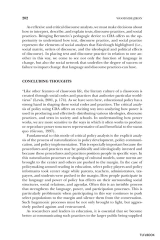 202

WOODSIDE-JIRON

As reflexive and critical discourse analysts, we must make decisions about
how to interpret, describe, and explain texts, discourse practices, and social
practices. Bringing Bernstein’s pedagogic device to CDA offers us the opportunity to understand how text, discourse practice, and social practice
represent the elements of social analyses that Fairclough highlighted (i.e.,
social matrix, orders of discourse, and the ideological and political effects
of discourse). In placing text and discourse practice in relation to one another in this way, we come to see not only the function of language in
change, but also the social network that underlies the degree of success or
failure to impact change that language and discourse practices can have.

CONCLUDING THOUGHTS
“Like other features of classroom life, the literary culture of a classroom is
created through social codes and practices that authorize particular worldviews” (Lewis, 2001, p. 174). As we have seen here, educational policy has a
strong hand in shaping these social codes and practices. The critical analysis of policy using CDA offers an exciting way into analyzing how power is
used in producing and effectively distributing various ideologies, discourse
practices, and texts in society and schools. In understanding how power
works, we are more sensitive to the ways in which it often works to produce
or reproduce power structures representative of and beneficial to the status
quo (Giroux, 1997).
Fundamental to this mode of critical policy analysis is the explicit analysis of the process of naturalization in policy development, policy communication, and policy implementation. This is especially important because the
procedures and practices may be politically and ideologically invested and
because these procedures and practices position people in specific ways. In
this naturalization processes or shaping of cultural models, some norms are
brought to the center and others are pushed to the margin. In the case of
policymaking around reading in education, select policy players and policy
informants took center stage while parents, teachers, administrators, taxpayers, and students were pushed to the margin. How people participate in
the language and power of policy has effects on their surrounding social
structures, social relations, and agendas. Often this is an invisible process
that strengthens the language, power, and participation processes. This is
particularly problematic when participating in this way continues to push
select populations to the margin and silence them from the conversation.
Such hegemonic processes must be not only brought to light, but aggressively pushed against and restructured.
As researchers and leaders in education, it is essential that we become
better at communicating such practices to the larger public being supplied

TLFeBOOK

 